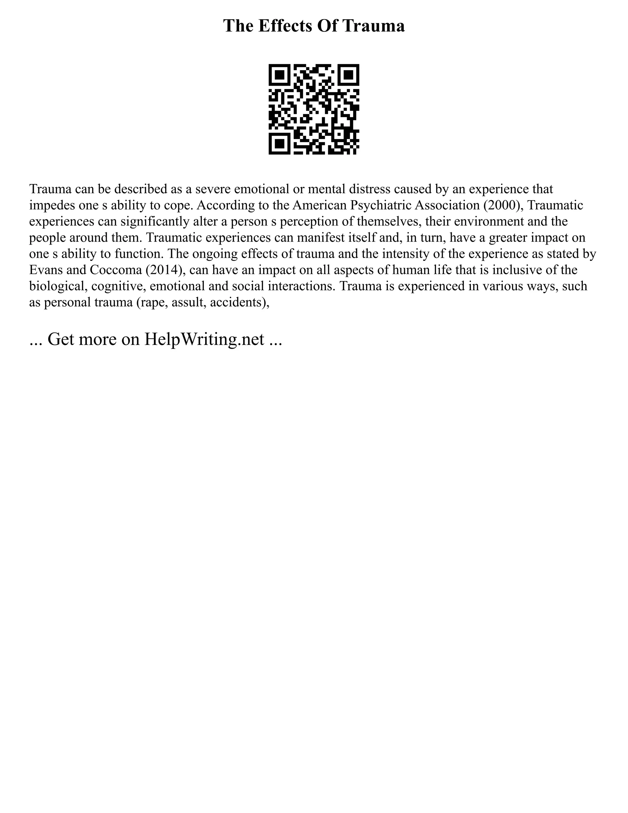 The Effects Of Trauma
Trauma can be described as a severe emotional or mental distress caused by an experience that
impedes one s ability to cope. According to the American Psychiatric Association (2000), Traumatic
experiences can significantly alter a person s perception of themselves, their environment and the
people around them. Traumatic experiences can manifest itself and, in turn, have a greater impact on
one s ability to function. The ongoing effects of trauma and the intensity of the experience as stated by
Evans and Coccoma (2014), can have an impact on all aspects of human life that is inclusive of the
biological, cognitive, emotional and social interactions. Trauma is experienced in various ways, such
as personal trauma (rape, assult, accidents),
... Get more on HelpWriting.net ...
 