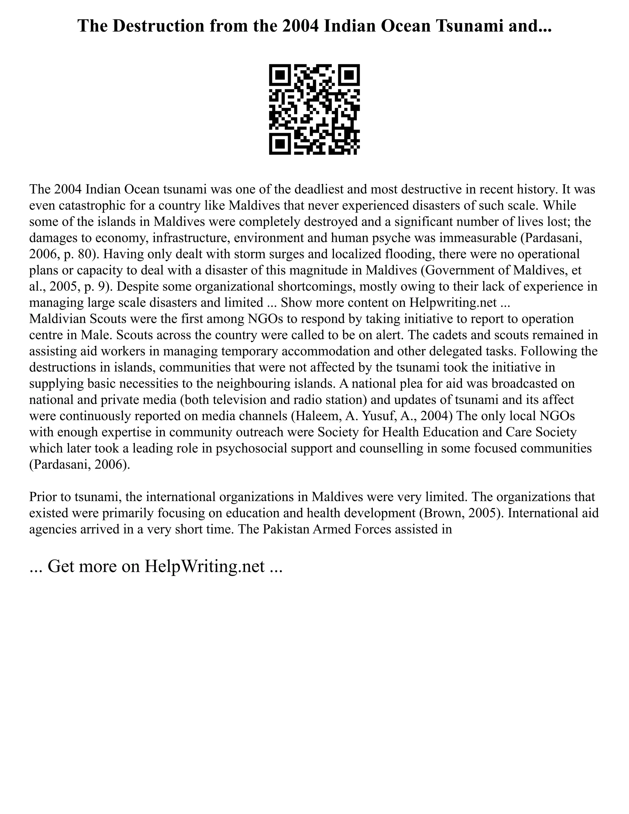 The Destruction from the 2004 Indian Ocean Tsunami and...
The 2004 Indian Ocean tsunami was one of the deadliest and most destructive in recent history. It was
even catastrophic for a country like Maldives that never experienced disasters of such scale. While
some of the islands in Maldives were completely destroyed and a significant number of lives lost; the
damages to economy, infrastructure, environment and human psyche was immeasurable (Pardasani,
2006, p. 80). Having only dealt with storm surges and localized flooding, there were no operational
plans or capacity to deal with a disaster of this magnitude in Maldives (Government of Maldives, et
al., 2005, p. 9). Despite some organizational shortcomings, mostly owing to their lack of experience in
managing large scale disasters and limited ... Show more content on Helpwriting.net ...
Maldivian Scouts were the first among NGOs to respond by taking initiative to report to operation
centre in Male. Scouts across the country were called to be on alert. The cadets and scouts remained in
assisting aid workers in managing temporary accommodation and other delegated tasks. Following the
destructions in islands, communities that were not affected by the tsunami took the initiative in
supplying basic necessities to the neighbouring islands. A national plea for aid was broadcasted on
national and private media (both television and radio station) and updates of tsunami and its affect
were continuously reported on media channels (Haleem, A. Yusuf, A., 2004) The only local NGOs
with enough expertise in community outreach were Society for Health Education and Care Society
which later took a leading role in psychosocial support and counselling in some focused communities
(Pardasani, 2006).
Prior to tsunami, the international organizations in Maldives were very limited. The organizations that
existed were primarily focusing on education and health development (Brown, 2005). International aid
agencies arrived in a very short time. The Pakistan Armed Forces assisted in
... Get more on HelpWriting.net ...
 