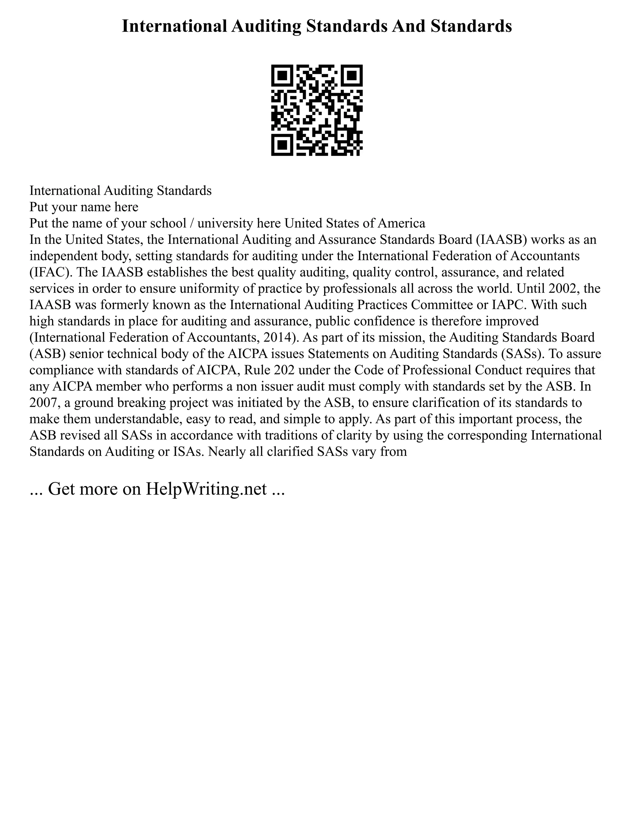 International Auditing Standards And Standards
International Auditing Standards
Put your name here
Put the name of your school / university here United States of America
In the United States, the International Auditing and Assurance Standards Board (IAASB) works as an
independent body, setting standards for auditing under the International Federation of Accountants
(IFAC). The IAASB establishes the best quality auditing, quality control, assurance, and related
services in order to ensure uniformity of practice by professionals all across the world. Until 2002, the
IAASB was formerly known as the International Auditing Practices Committee or IAPC. With such
high standards in place for auditing and assurance, public confidence is therefore improved
(International Federation of Accountants, 2014). As part of its mission, the Auditing Standards Board
(ASB) senior technical body of the AICPA issues Statements on Auditing Standards (SASs). To assure
compliance with standards of AICPA, Rule 202 under the Code of Professional Conduct requires that
any AICPA member who performs a non issuer audit must comply with standards set by the ASB. In
2007, a ground breaking project was initiated by the ASB, to ensure clarification of its standards to
make them understandable, easy to read, and simple to apply. As part of this important process, the
ASB revised all SASs in accordance with traditions of clarity by using the corresponding International
Standards on Auditing or ISAs. Nearly all clarified SASs vary from
... Get more on HelpWriting.net ...
 