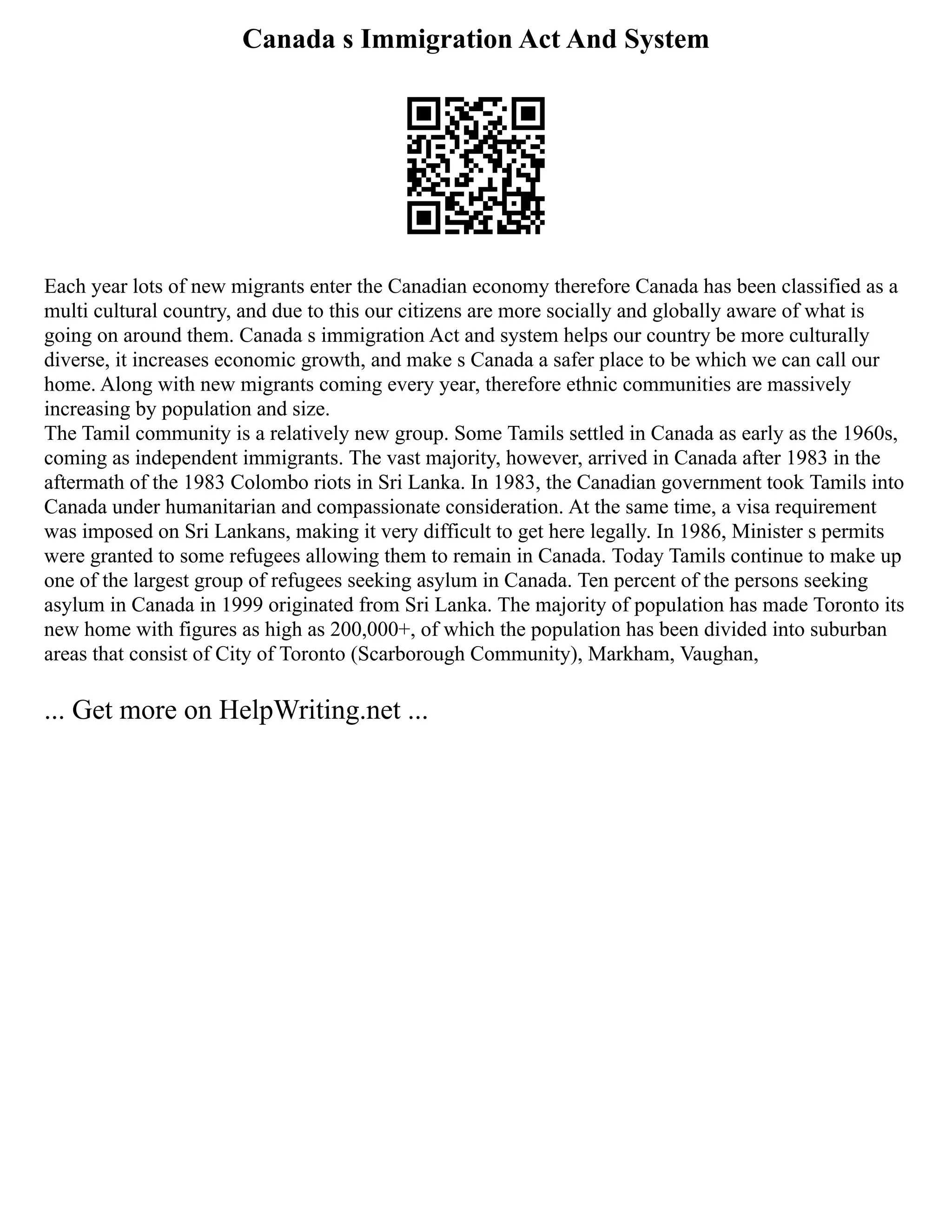 Canada s Immigration Act And System
Each year lots of new migrants enter the Canadian economy therefore Canada has been classified as a
multi cultural country, and due to this our citizens are more socially and globally aware of what is
going on around them. Canada s immigration Act and system helps our country be more culturally
diverse, it increases economic growth, and make s Canada a safer place to be which we can call our
home. Along with new migrants coming every year, therefore ethnic communities are massively
increasing by population and size.
The Tamil community is a relatively new group. Some Tamils settled in Canada as early as the 1960s,
coming as independent immigrants. The vast majority, however, arrived in Canada after 1983 in the
aftermath of the 1983 Colombo riots in Sri Lanka. In 1983, the Canadian government took Tamils into
Canada under humanitarian and compassionate consideration. At the same time, a visa requirement
was imposed on Sri Lankans, making it very difficult to get here legally. In 1986, Minister s permits
were granted to some refugees allowing them to remain in Canada. Today Tamils continue to make up
one of the largest group of refugees seeking asylum in Canada. Ten percent of the persons seeking
asylum in Canada in 1999 originated from Sri Lanka. The majority of population has made Toronto its
new home with figures as high as 200,000+, of which the population has been divided into suburban
areas that consist of City of Toronto (Scarborough Community), Markham, Vaughan,
... Get more on HelpWriting.net ...
 