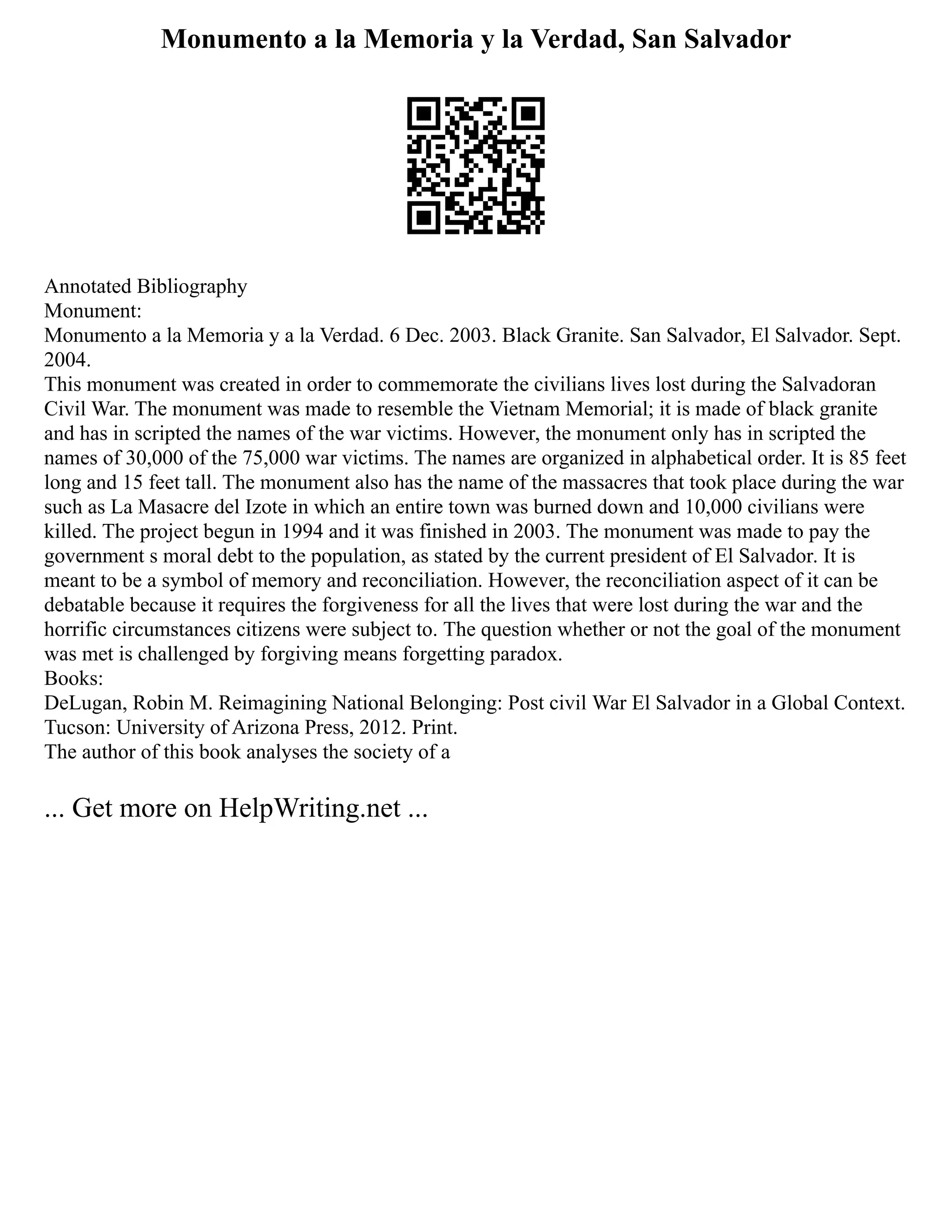 Monumento a la Memoria y la Verdad, San Salvador
Annotated Bibliography
Monument:
Monumento a la Memoria y a la Verdad. 6 Dec. 2003. Black Granite. San Salvador, El Salvador. Sept.
2004.
This monument was created in order to commemorate the civilians lives lost during the Salvadoran
Civil War. The monument was made to resemble the Vietnam Memorial; it is made of black granite
and has in scripted the names of the war victims. However, the monument only has in scripted the
names of 30,000 of the 75,000 war victims. The names are organized in alphabetical order. It is 85 feet
long and 15 feet tall. The monument also has the name of the massacres that took place during the war
such as La Masacre del Izote in which an entire town was burned down and 10,000 civilians were
killed. The project begun in 1994 and it was finished in 2003. The monument was made to pay the
government s moral debt to the population, as stated by the current president of El Salvador. It is
meant to be a symbol of memory and reconciliation. However, the reconciliation aspect of it can be
debatable because it requires the forgiveness for all the lives that were lost during the war and the
horrific circumstances citizens were subject to. The question whether or not the goal of the monument
was met is challenged by forgiving means forgetting paradox.
Books:
DeLugan, Robin M. Reimagining National Belonging: Post civil War El Salvador in a Global Context.
Tucson: University of Arizona Press, 2012. Print.
The author of this book analyses the society of a
... Get more on HelpWriting.net ...
 