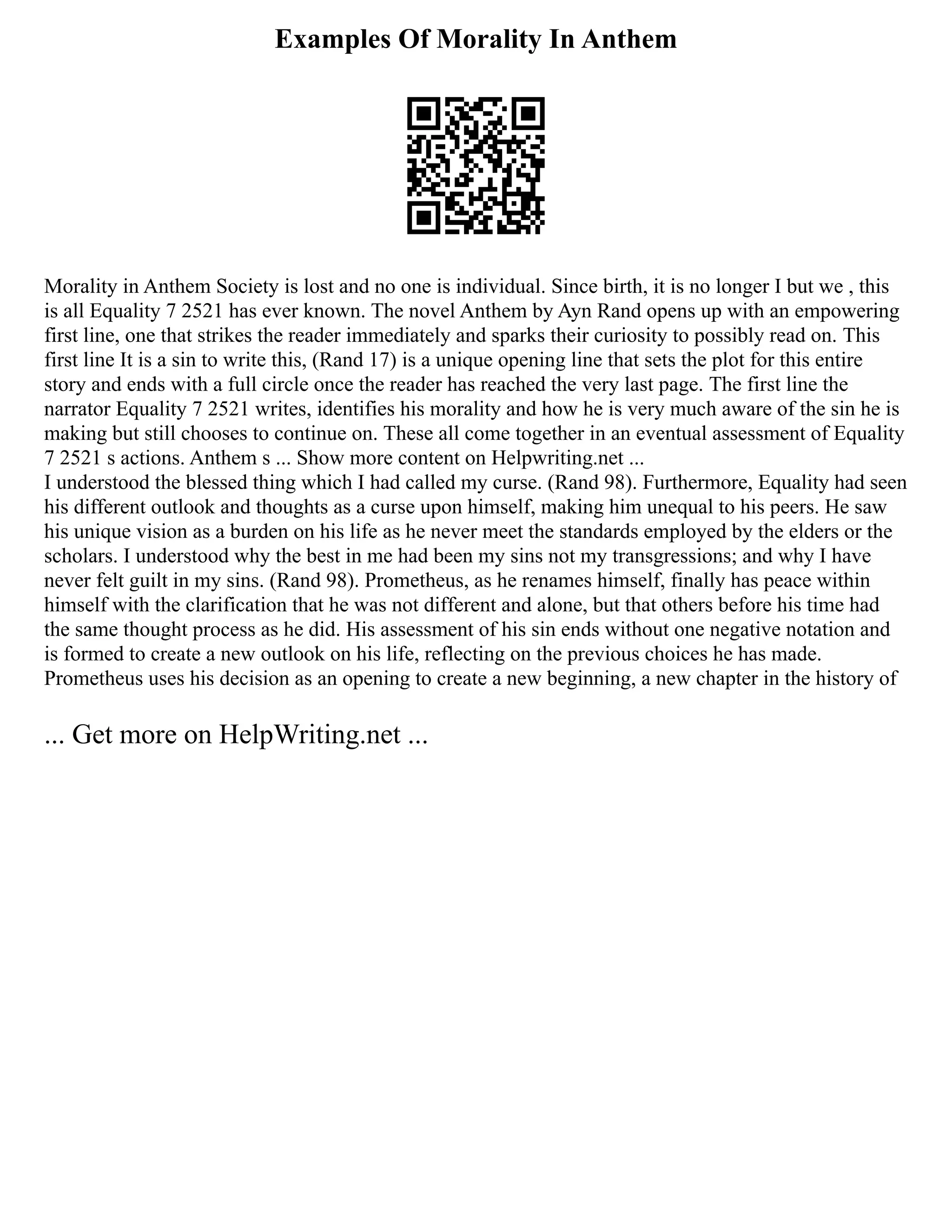 Examples Of Morality In Anthem
Morality in Anthem Society is lost and no one is individual. Since birth, it is no longer I but we , this
is all Equality 7 2521 has ever known. The novel Anthem by Ayn Rand opens up with an empowering
first line, one that strikes the reader immediately and sparks their curiosity to possibly read on. This
first line It is a sin to write this, (Rand 17) is a unique opening line that sets the plot for this entire
story and ends with a full circle once the reader has reached the very last page. The first line the
narrator Equality 7 2521 writes, identifies his morality and how he is very much aware of the sin he is
making but still chooses to continue on. These all come together in an eventual assessment of Equality
7 2521 s actions. Anthem s ... Show more content on Helpwriting.net ...
I understood the blessed thing which I had called my curse. (Rand 98). Furthermore, Equality had seen
his different outlook and thoughts as a curse upon himself, making him unequal to his peers. He saw
his unique vision as a burden on his life as he never meet the standards employed by the elders or the
scholars. I understood why the best in me had been my sins not my transgressions; and why I have
never felt guilt in my sins. (Rand 98). Prometheus, as he renames himself, finally has peace within
himself with the clarification that he was not different and alone, but that others before his time had
the same thought process as he did. His assessment of his sin ends without one negative notation and
is formed to create a new outlook on his life, reflecting on the previous choices he has made.
Prometheus uses his decision as an opening to create a new beginning, a new chapter in the history of
... Get more on HelpWriting.net ...
 