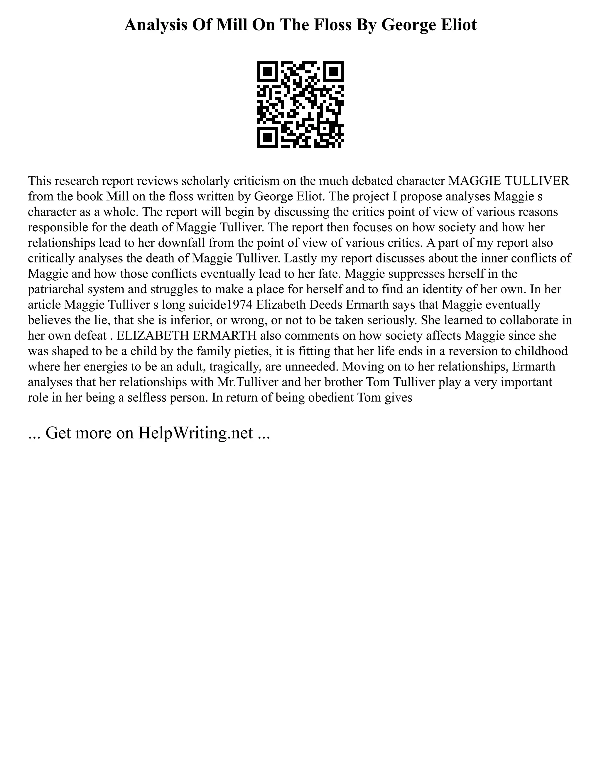Analysis Of Mill On The Floss By George Eliot
This research report reviews scholarly criticism on the much debated character MAGGIE TULLIVER
from the book Mill on the floss written by George Eliot. The project I propose analyses Maggie s
character as a whole. The report will begin by discussing the critics point of view of various reasons
responsible for the death of Maggie Tulliver. The report then focuses on how society and how her
relationships lead to her downfall from the point of view of various critics. A part of my report also
critically analyses the death of Maggie Tulliver. Lastly my report discusses about the inner conflicts of
Maggie and how those conflicts eventually lead to her fate. Maggie suppresses herself in the
patriarchal system and struggles to make a place for herself and to find an identity of her own. In her
article Maggie Tulliver s long suicide1974 Elizabeth Deeds Ermarth says that Maggie eventually
believes the lie, that she is inferior, or wrong, or not to be taken seriously. She learned to collaborate in
her own defeat . ELIZABETH ERMARTH also comments on how society affects Maggie since she
was shaped to be a child by the family pieties, it is fitting that her life ends in a reversion to childhood
where her energies to be an adult, tragically, are unneeded. Moving on to her relationships, Ermarth
analyses that her relationships with Mr.Tulliver and her brother Tom Tulliver play a very important
role in her being a selfless person. In return of being obedient Tom gives
... Get more on HelpWriting.net ...
 
