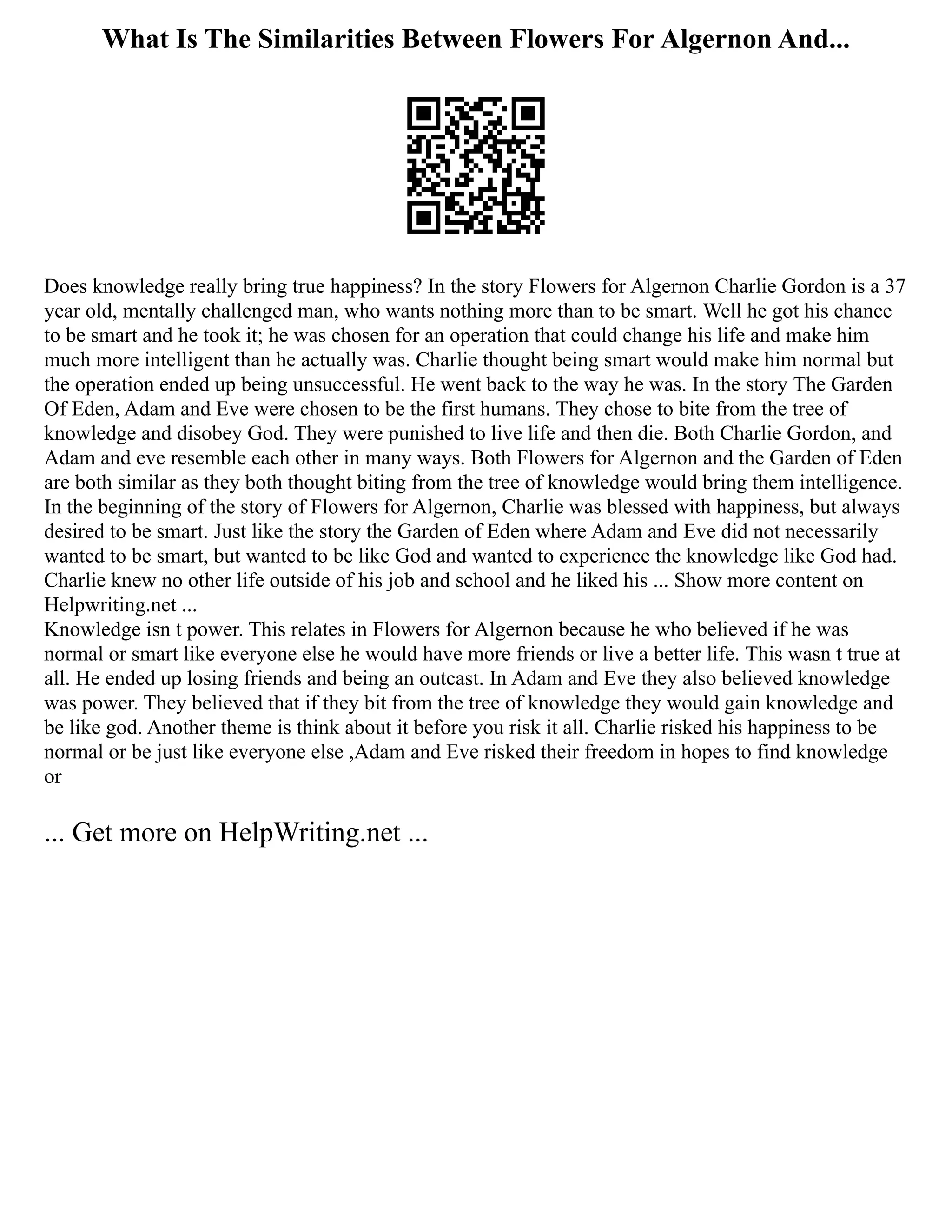 What Is The Similarities Between Flowers For Algernon And...
Does knowledge really bring true happiness? In the story Flowers for Algernon Charlie Gordon is a 37
year old, mentally challenged man, who wants nothing more than to be smart. Well he got his chance
to be smart and he took it; he was chosen for an operation that could change his life and make him
much more intelligent than he actually was. Charlie thought being smart would make him normal but
the operation ended up being unsuccessful. He went back to the way he was. In the story The Garden
Of Eden, Adam and Eve were chosen to be the first humans. They chose to bite from the tree of
knowledge and disobey God. They were punished to live life and then die. Both Charlie Gordon, and
Adam and eve resemble each other in many ways. Both Flowers for Algernon and the Garden of Eden
are both similar as they both thought biting from the tree of knowledge would bring them intelligence.
In the beginning of the story of Flowers for Algernon, Charlie was blessed with happiness, but always
desired to be smart. Just like the story the Garden of Eden where Adam and Eve did not necessarily
wanted to be smart, but wanted to be like God and wanted to experience the knowledge like God had.
Charlie knew no other life outside of his job and school and he liked his ... Show more content on
Helpwriting.net ...
Knowledge isn t power. This relates in Flowers for Algernon because he who believed if he was
normal or smart like everyone else he would have more friends or live a better life. This wasn t true at
all. He ended up losing friends and being an outcast. In Adam and Eve they also believed knowledge
was power. They believed that if they bit from the tree of knowledge they would gain knowledge and
be like god. Another theme is think about it before you risk it all. Charlie risked his happiness to be
normal or be just like everyone else ,Adam and Eve risked their freedom in hopes to find knowledge
or
... Get more on HelpWriting.net ...
 