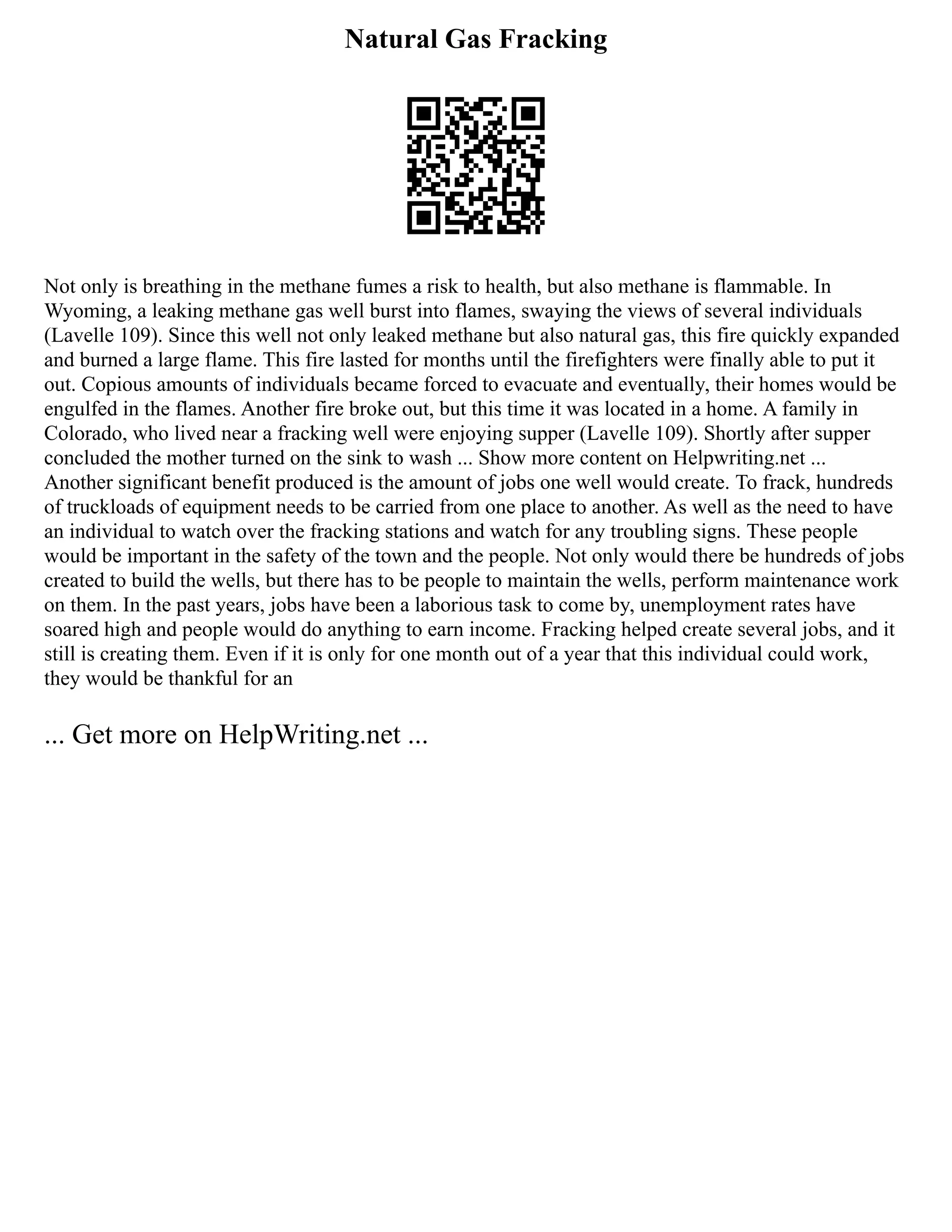 Natural Gas Fracking
Not only is breathing in the methane fumes a risk to health, but also methane is flammable. In
Wyoming, a leaking methane gas well burst into flames, swaying the views of several individuals
(Lavelle 109). Since this well not only leaked methane but also natural gas, this fire quickly expanded
and burned a large flame. This fire lasted for months until the firefighters were finally able to put it
out. Copious amounts of individuals became forced to evacuate and eventually, their homes would be
engulfed in the flames. Another fire broke out, but this time it was located in a home. A family in
Colorado, who lived near a fracking well were enjoying supper (Lavelle 109). Shortly after supper
concluded the mother turned on the sink to wash ... Show more content on Helpwriting.net ...
Another significant benefit produced is the amount of jobs one well would create. To frack, hundreds
of truckloads of equipment needs to be carried from one place to another. As well as the need to have
an individual to watch over the fracking stations and watch for any troubling signs. These people
would be important in the safety of the town and the people. Not only would there be hundreds of jobs
created to build the wells, but there has to be people to maintain the wells, perform maintenance work
on them. In the past years, jobs have been a laborious task to come by, unemployment rates have
soared high and people would do anything to earn income. Fracking helped create several jobs, and it
still is creating them. Even if it is only for one month out of a year that this individual could work,
they would be thankful for an
... Get more on HelpWriting.net ...
 
