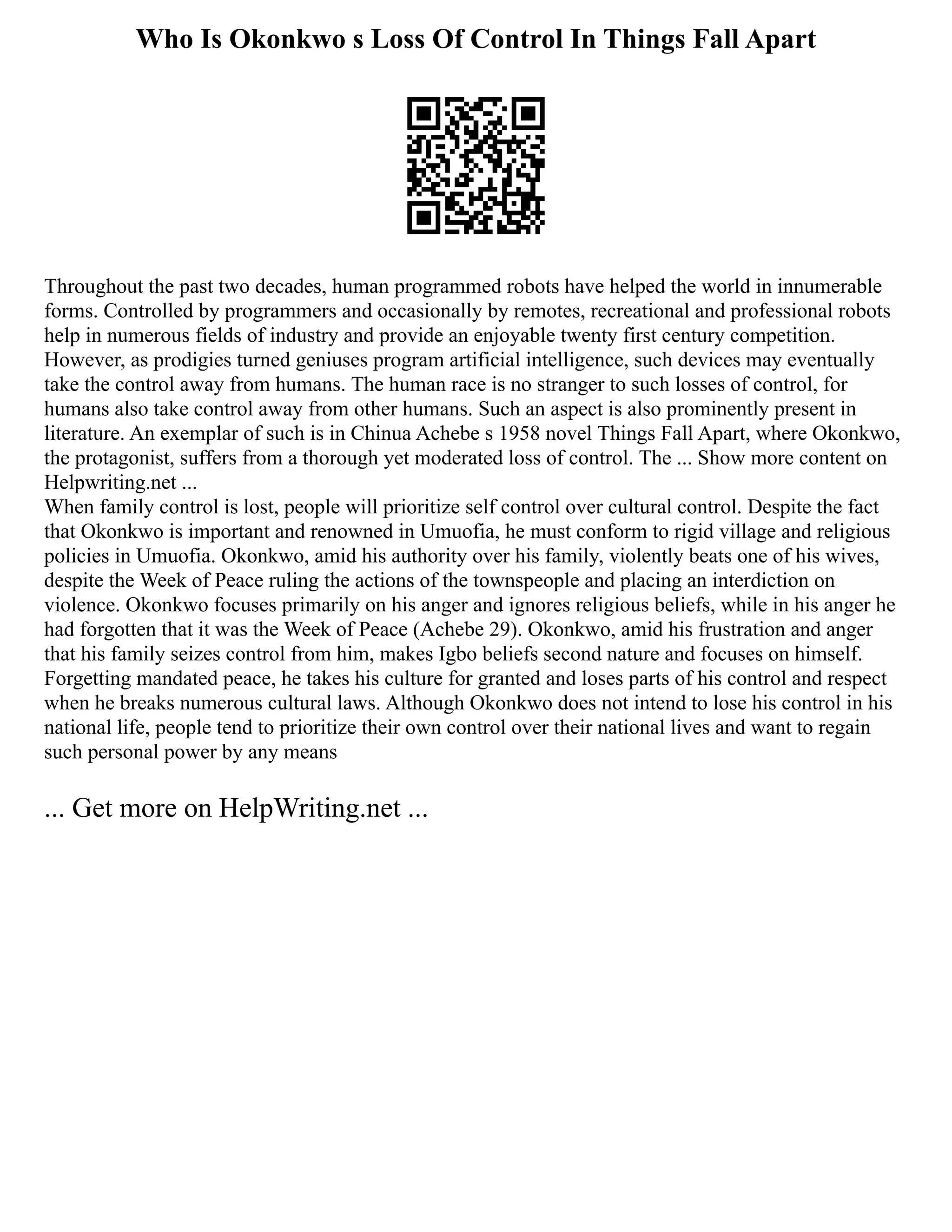 Who Is Okonkwo s Loss Of Control In Things Fall Apart
Throughout the past two decades, human programmed robots have helped the world in innumerable
forms. Controlled by programmers and occasionally by remotes, recreational and professional robots
help in numerous fields of industry and provide an enjoyable twenty first century competition.
However, as prodigies turned geniuses program artificial intelligence, such devices may eventually
take the control away from humans. The human race is no stranger to such losses of control, for
humans also take control away from other humans. Such an aspect is also prominently present in
literature. An exemplar of such is in Chinua Achebe s 1958 novel Things Fall Apart, where Okonkwo,
the protagonist, suffers from a thorough yet moderated loss of control. The ... Show more content on
Helpwriting.net ...
When family control is lost, people will prioritize self control over cultural control. Despite the fact
that Okonkwo is important and renowned in Umuofia, he must conform to rigid village and religious
policies in Umuofia. Okonkwo, amid his authority over his family, violently beats one of his wives,
despite the Week of Peace ruling the actions of the townspeople and placing an interdiction on
violence. Okonkwo focuses primarily on his anger and ignores religious beliefs, while in his anger he
had forgotten that it was the Week of Peace (Achebe 29). Okonkwo, amid his frustration and anger
that his family seizes control from him, makes Igbo beliefs second nature and focuses on himself.
Forgetting mandated peace, he takes his culture for granted and loses parts of his control and respect
when he breaks numerous cultural laws. Although Okonkwo does not intend to lose his control in his
national life, people tend to prioritize their own control over their national lives and want to regain
such personal power by any means
... Get more on HelpWriting.net ...
 