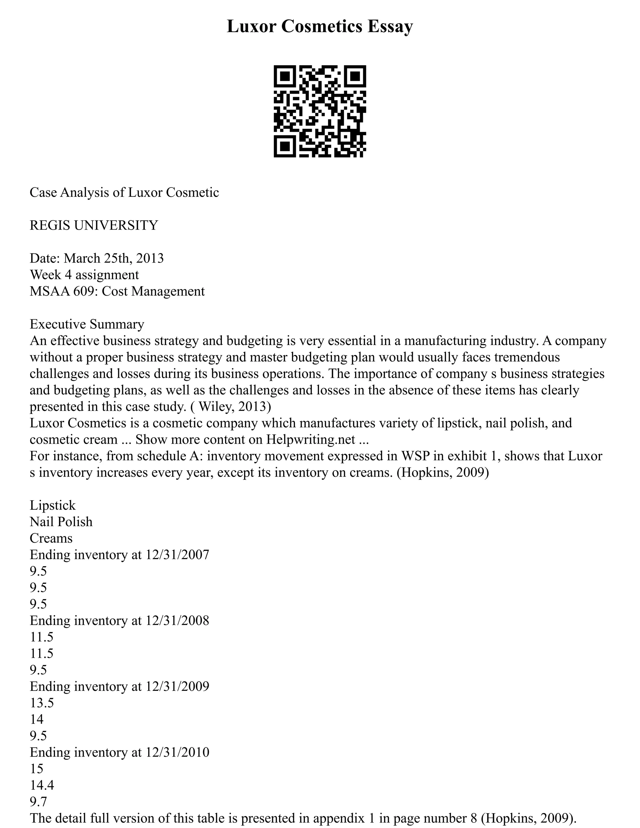 Luxor Cosmetics Essay
Case Analysis of Luxor Cosmetic
REGIS UNIVERSITY
Date: March 25th, 2013
Week 4 assignment
MSAA 609: Cost Management
Executive Summary
An effective business strategy and budgeting is very essential in a manufacturing industry. A company
without a proper business strategy and master budgeting plan would usually faces tremendous
challenges and losses during its business operations. The importance of company s business strategies
and budgeting plans, as well as the challenges and losses in the absence of these items has clearly
presented in this case study. ( Wiley, 2013)
Luxor Cosmetics is a cosmetic company which manufactures variety of lipstick, nail polish, and
cosmetic cream ... Show more content on Helpwriting.net ...
For instance, from schedule A: inventory movement expressed in WSP in exhibit 1, shows that Luxor
s inventory increases every year, except its inventory on creams. (Hopkins, 2009)
Lipstick
Nail Polish
Creams
Ending inventory at 12/31/2007
9.5
9.5
9.5
Ending inventory at 12/31/2008
11.5
11.5
9.5
Ending inventory at 12/31/2009
13.5
14
9.5
Ending inventory at 12/31/2010
15
14.4
9.7
The detail full version of this table is presented in appendix 1 in page number 8 (Hopkins, 2009).
 