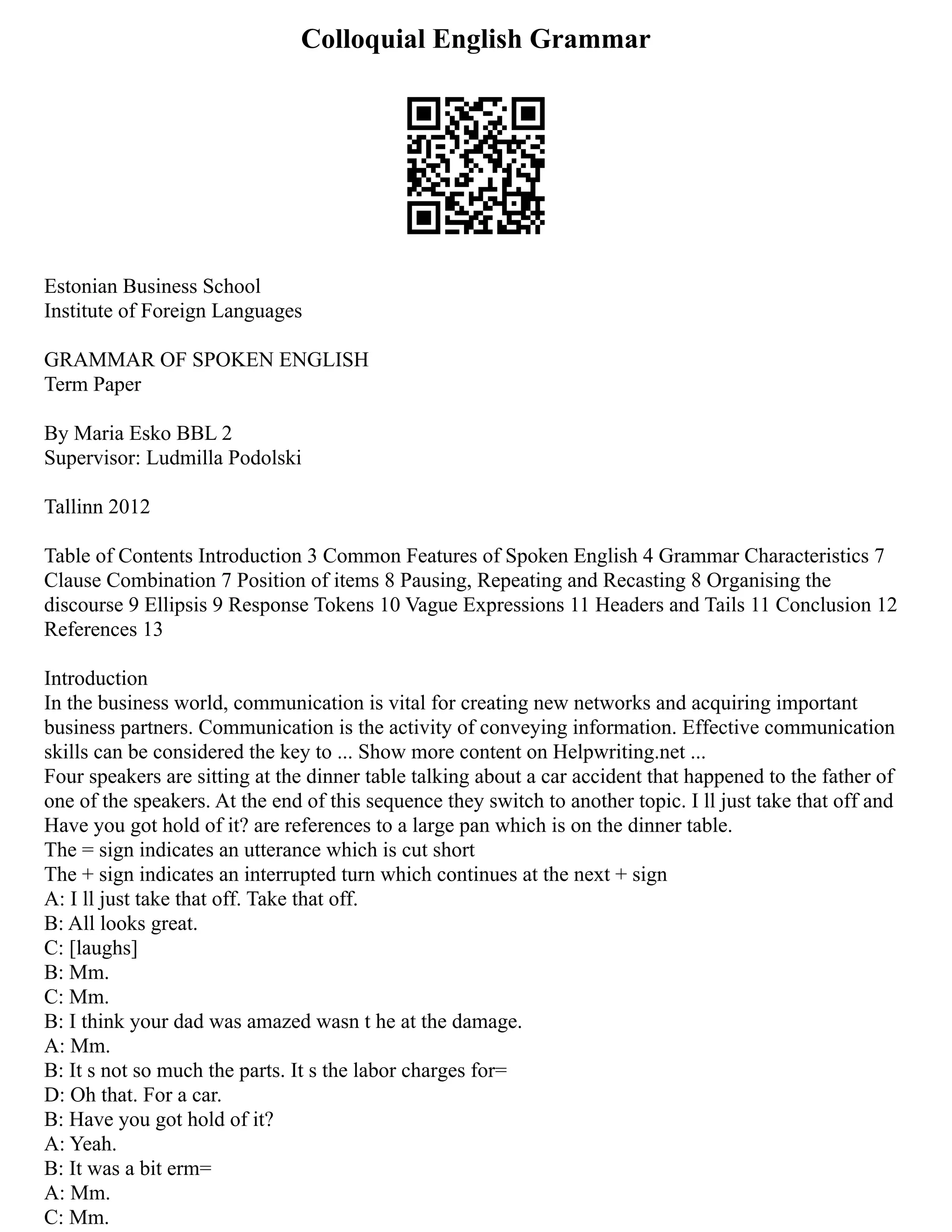 Colloquial English Grammar
Estonian Business School
Institute of Foreign Languages
GRAMMAR OF SPOKEN ENGLISH
Term Paper
By Maria Esko BBL 2
Supervisor: Ludmilla Podolski
Tallinn 2012
Table of Contents Introduction 3 Common Features of Spoken English 4 Grammar Characteristics 7
Clause Combination 7 Position of items 8 Pausing, Repeating and Recasting 8 Organising the
discourse 9 Ellipsis 9 Response Tokens 10 Vague Expressions 11 Headers and Tails 11 Conclusion 12
References 13
Introduction
In the business world, communication is vital for creating new networks and acquiring important
business partners. Communication is the activity of conveying information. Effective communication
skills can be considered the key to ... Show more content on Helpwriting.net ...
Four speakers are sitting at the dinner table talking about a car accident that happened to the father of
one of the speakers. At the end of this sequence they switch to another topic. I ll just take that off and
Have you got hold of it? are references to a large pan which is on the dinner table.
The = sign indicates an utterance which is cut short
The + sign indicates an interrupted turn which continues at the next + sign
A: I ll just take that off. Take that off.
B: All looks great.
C: [laughs]
B: Mm.
C: Mm.
B: I think your dad was amazed wasn t he at the damage.
A: Mm.
B: It s not so much the parts. It s the labor charges for=
D: Oh that. For a car.
B: Have you got hold of it?
A: Yeah.
B: It was a bit erm=
A: Mm.
C: Mm.
 