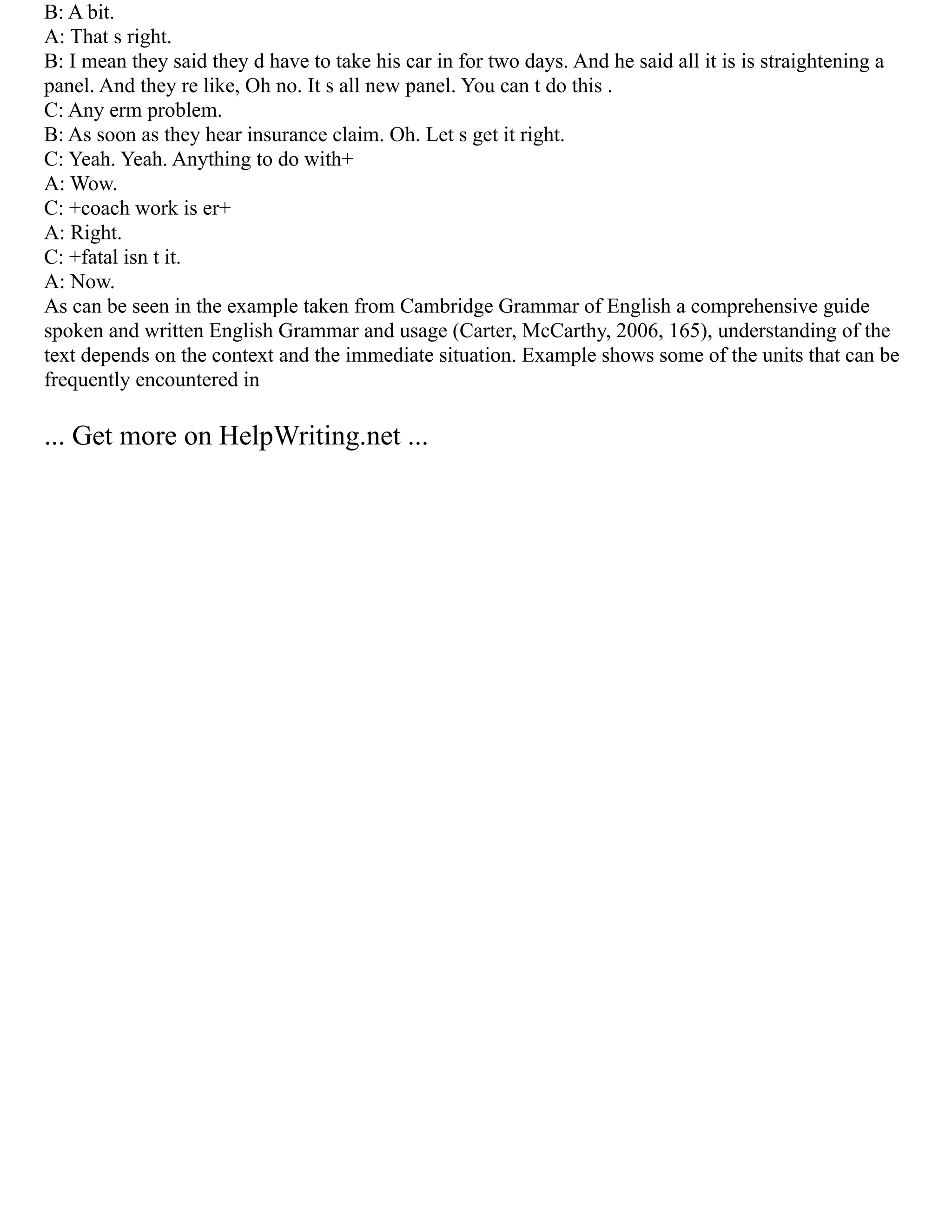 B: A bit.
A: That s right.
B: I mean they said they d have to take his car in for two days. And he said all it is is straightening a
panel. And they re like, Oh no. It s all new panel. You can t do this .
C: Any erm problem.
B: As soon as they hear insurance claim. Oh. Let s get it right.
C: Yeah. Yeah. Anything to do with+
A: Wow.
C: +coach work is er+
A: Right.
C: +fatal isn t it.
A: Now.
As can be seen in the example taken from Cambridge Grammar of English a comprehensive guide
spoken and written English Grammar and usage (Carter, McCarthy, 2006, 165), understanding of the
text depends on the context and the immediate situation. Example shows some of the units that can be
frequently encountered in
... Get more on HelpWriting.net ...
 