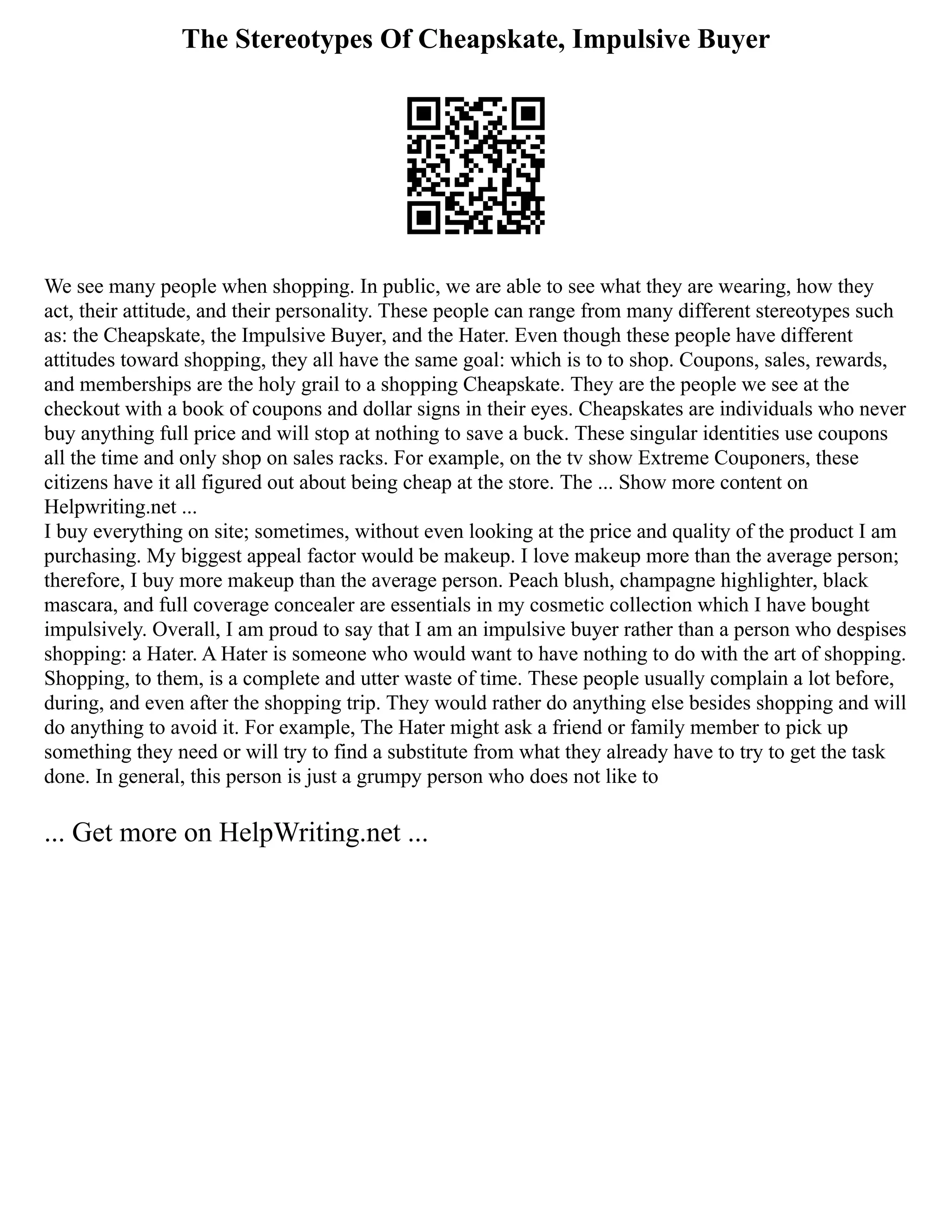 The Stereotypes Of Cheapskate, Impulsive Buyer
We see many people when shopping. In public, we are able to see what they are wearing, how they
act, their attitude, and their personality. These people can range from many different stereotypes such
as: the Cheapskate, the Impulsive Buyer, and the Hater. Even though these people have different
attitudes toward shopping, they all have the same goal: which is to to shop. Coupons, sales, rewards,
and memberships are the holy grail to a shopping Cheapskate. They are the people we see at the
checkout with a book of coupons and dollar signs in their eyes. Cheapskates are individuals who never
buy anything full price and will stop at nothing to save a buck. These singular identities use coupons
all the time and only shop on sales racks. For example, on the tv show Extreme Couponers, these
citizens have it all figured out about being cheap at the store. The ... Show more content on
Helpwriting.net ...
I buy everything on site; sometimes, without even looking at the price and quality of the product I am
purchasing. My biggest appeal factor would be makeup. I love makeup more than the average person;
therefore, I buy more makeup than the average person. Peach blush, champagne highlighter, black
mascara, and full coverage concealer are essentials in my cosmetic collection which I have bought
impulsively. Overall, I am proud to say that I am an impulsive buyer rather than a person who despises
shopping: a Hater. A Hater is someone who would want to have nothing to do with the art of shopping.
Shopping, to them, is a complete and utter waste of time. These people usually complain a lot before,
during, and even after the shopping trip. They would rather do anything else besides shopping and will
do anything to avoid it. For example, The Hater might ask a friend or family member to pick up
something they need or will try to find a substitute from what they already have to try to get the task
done. In general, this person is just a grumpy person who does not like to
... Get more on HelpWriting.net ...
 