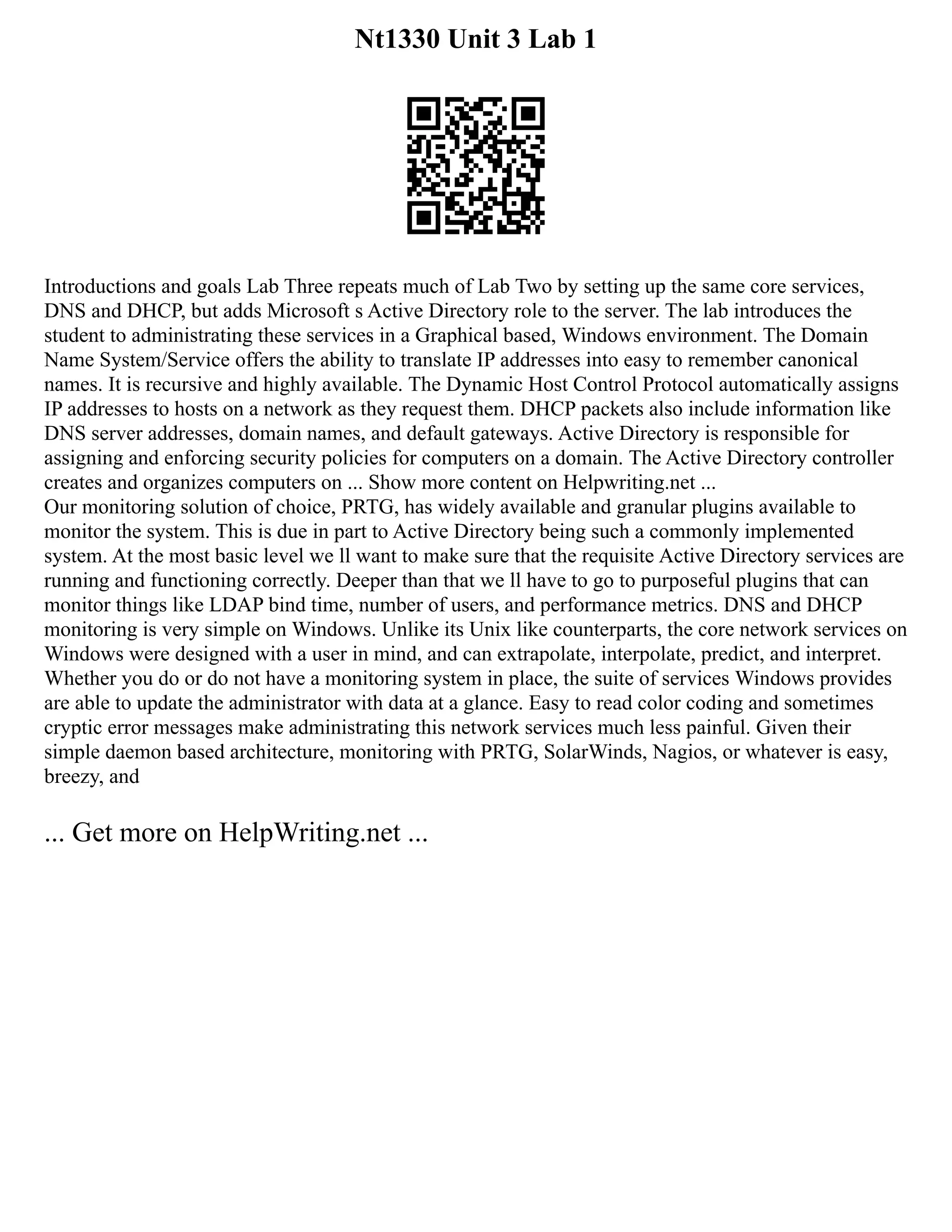 Nt1330 Unit 3 Lab 1
Introductions and goals Lab Three repeats much of Lab Two by setting up the same core services,
DNS and DHCP, but adds Microsoft s Active Directory role to the server. The lab introduces the
student to administrating these services in a Graphical based, Windows environment. The Domain
Name System/Service offers the ability to translate IP addresses into easy to remember canonical
names. It is recursive and highly available. The Dynamic Host Control Protocol automatically assigns
IP addresses to hosts on a network as they request them. DHCP packets also include information like
DNS server addresses, domain names, and default gateways. Active Directory is responsible for
assigning and enforcing security policies for computers on a domain. The Active Directory controller
creates and organizes computers on ... Show more content on Helpwriting.net ...
Our monitoring solution of choice, PRTG, has widely available and granular plugins available to
monitor the system. This is due in part to Active Directory being such a commonly implemented
system. At the most basic level we ll want to make sure that the requisite Active Directory services are
running and functioning correctly. Deeper than that we ll have to go to purposeful plugins that can
monitor things like LDAP bind time, number of users, and performance metrics. DNS and DHCP
monitoring is very simple on Windows. Unlike its Unix like counterparts, the core network services on
Windows were designed with a user in mind, and can extrapolate, interpolate, predict, and interpret.
Whether you do or do not have a monitoring system in place, the suite of services Windows provides
are able to update the administrator with data at a glance. Easy to read color coding and sometimes
cryptic error messages make administrating this network services much less painful. Given their
simple daemon based architecture, monitoring with PRTG, SolarWinds, Nagios, or whatever is easy,
breezy, and
... Get more on HelpWriting.net ...
 