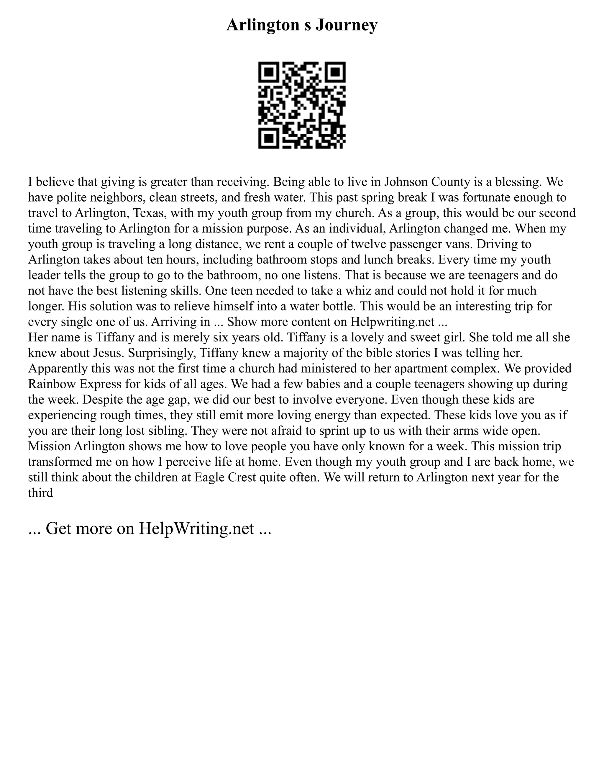 Arlington s Journey
I believe that giving is greater than receiving. Being able to live in Johnson County is a blessing. We
have polite neighbors, clean streets, and fresh water. This past spring break I was fortunate enough to
travel to Arlington, Texas, with my youth group from my church. As a group, this would be our second
time traveling to Arlington for a mission purpose. As an individual, Arlington changed me. When my
youth group is traveling a long distance, we rent a couple of twelve passenger vans. Driving to
Arlington takes about ten hours, including bathroom stops and lunch breaks. Every time my youth
leader tells the group to go to the bathroom, no one listens. That is because we are teenagers and do
not have the best listening skills. One teen needed to take a whiz and could not hold it for much
longer. His solution was to relieve himself into a water bottle. This would be an interesting trip for
every single one of us. Arriving in ... Show more content on Helpwriting.net ...
Her name is Tiffany and is merely six years old. Tiffany is a lovely and sweet girl. She told me all she
knew about Jesus. Surprisingly, Tiffany knew a majority of the bible stories I was telling her.
Apparently this was not the first time a church had ministered to her apartment complex. We provided
Rainbow Express for kids of all ages. We had a few babies and a couple teenagers showing up during
the week. Despite the age gap, we did our best to involve everyone. Even though these kids are
experiencing rough times, they still emit more loving energy than expected. These kids love you as if
you are their long lost sibling. They were not afraid to sprint up to us with their arms wide open.
Mission Arlington shows me how to love people you have only known for a week. This mission trip
transformed me on how I perceive life at home. Even though my youth group and I are back home, we
still think about the children at Eagle Crest quite often. We will return to Arlington next year for the
third
... Get more on HelpWriting.net ...
 