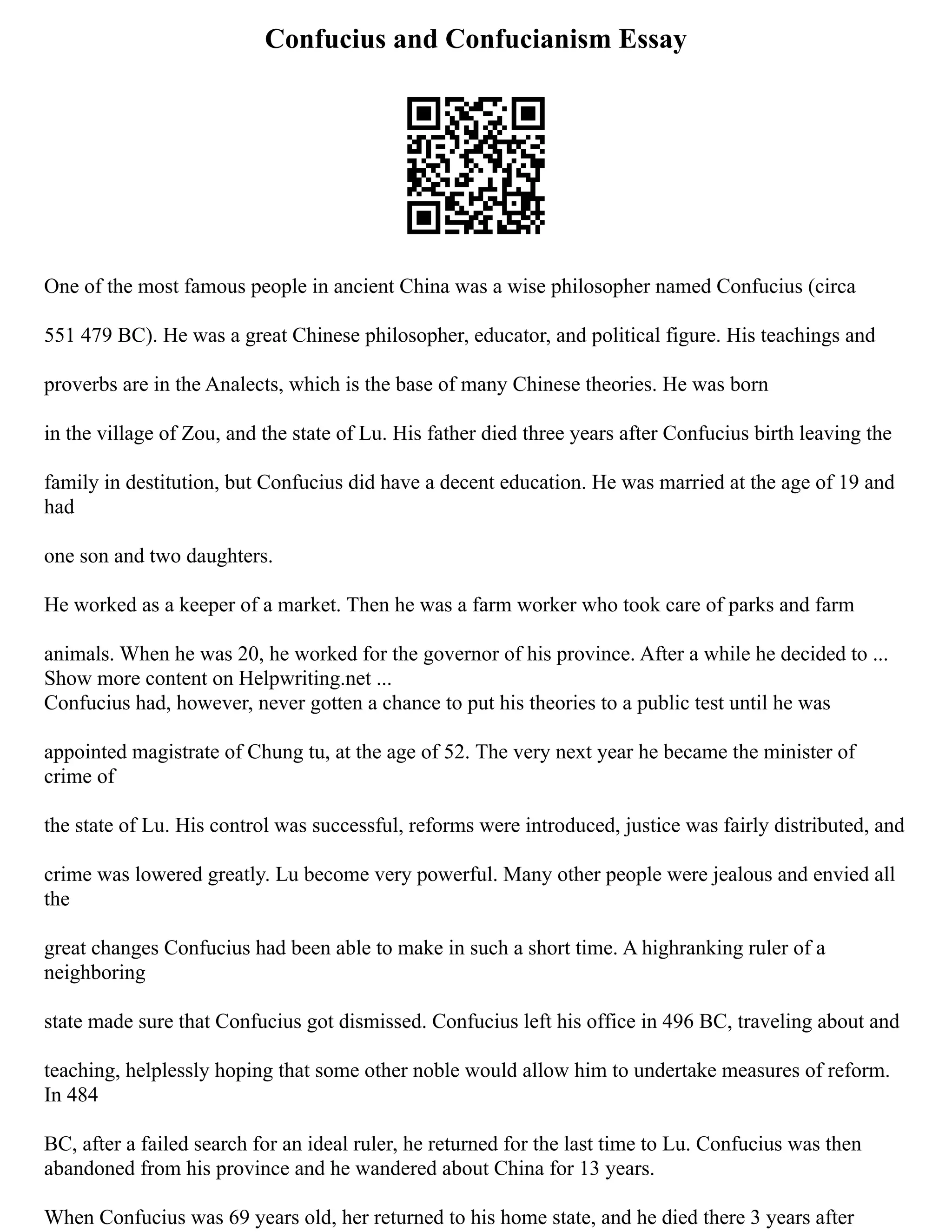 Confucius and Confucianism Essay
One of the most famous people in ancient China was a wise philosopher named Confucius (circa
551 479 BC). He was a great Chinese philosopher, educator, and political figure. His teachings and
proverbs are in the Analects, which is the base of many Chinese theories. He was born
in the village of Zou, and the state of Lu. His father died three years after Confucius birth leaving the
family in destitution, but Confucius did have a decent education. He was married at the age of 19 and
had
one son and two daughters.
He worked as a keeper of a market. Then he was a farm worker who took care of parks and farm
animals. When he was 20, he worked for the governor of his province. After a while he decided to ...
Show more content on Helpwriting.net ...
Confucius had, however, never gotten a chance to put his theories to a public test until he was
appointed magistrate of Chung tu, at the age of 52. The very next year he became the minister of
crime of
the state of Lu. His control was successful, reforms were introduced, justice was fairly distributed, and
crime was lowered greatly. Lu become very powerful. Many other people were jealous and envied all
the
great changes Confucius had been able to make in such a short time. A highranking ruler of a
neighboring
state made sure that Confucius got dismissed. Confucius left his office in 496 BC, traveling about and
teaching, helplessly hoping that some other noble would allow him to undertake measures of reform.
In 484
BC, after a failed search for an ideal ruler, he returned for the last time to Lu. Confucius was then
abandoned from his province and he wandered about China for 13 years.
When Confucius was 69 years old, her returned to his home state, and he died there 3 years after
 