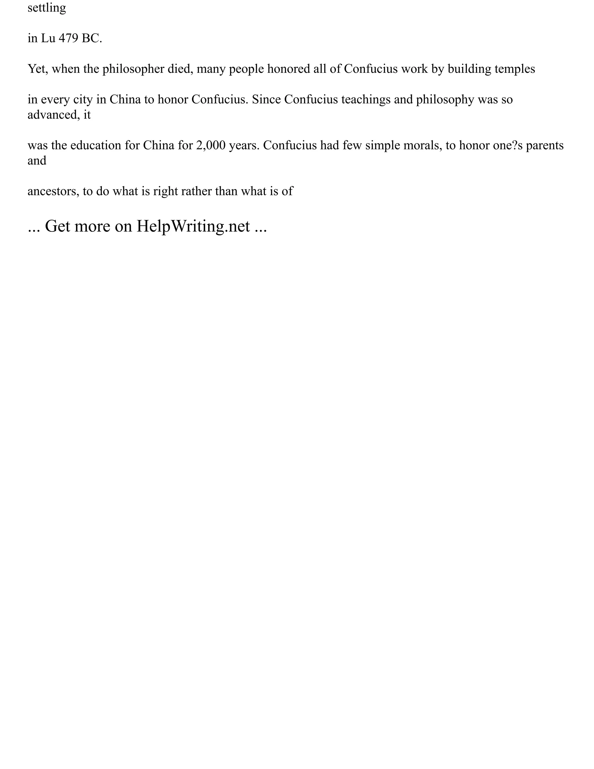 settling
in Lu 479 BC.
Yet, when the philosopher died, many people honored all of Confucius work by building temples
in every city in China to honor Confucius. Since Confucius teachings and philosophy was so
advanced, it
was the education for China for 2,000 years. Confucius had few simple morals, to honor one?s parents
and
ancestors, to do what is right rather than what is of
... Get more on HelpWriting.net ...
 