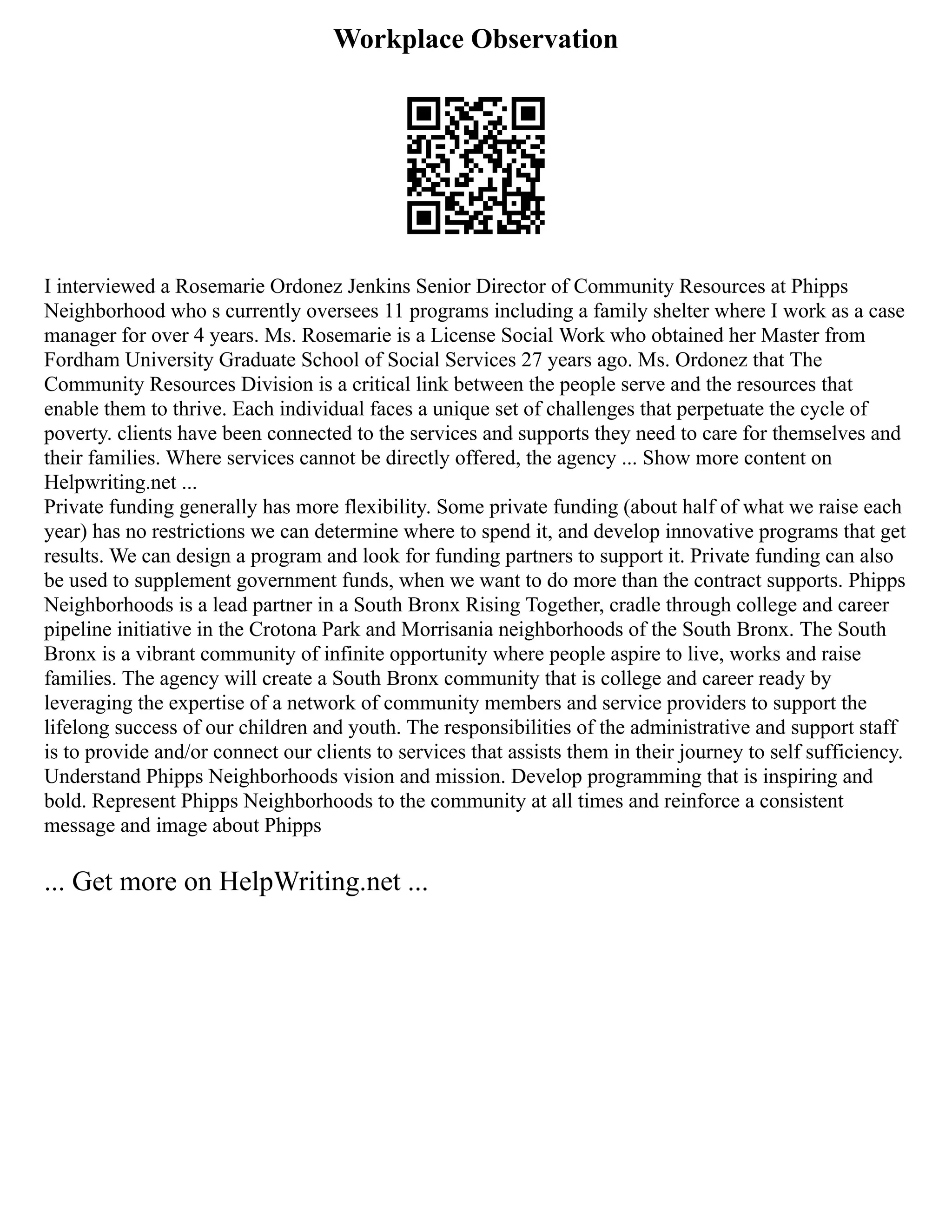 Workplace Observation
I interviewed a Rosemarie Ordonez Jenkins Senior Director of Community Resources at Phipps
Neighborhood who s currently oversees 11 programs including a family shelter where I work as a case
manager for over 4 years. Ms. Rosemarie is a License Social Work who obtained her Master from
Fordham University Graduate School of Social Services 27 years ago. Ms. Ordonez that The
Community Resources Division is a critical link between the people serve and the resources that
enable them to thrive. Each individual faces a unique set of challenges that perpetuate the cycle of
poverty. clients have been connected to the services and supports they need to care for themselves and
their families. Where services cannot be directly offered, the agency ... Show more content on
Helpwriting.net ...
Private funding generally has more flexibility. Some private funding (about half of what we raise each
year) has no restrictions we can determine where to spend it, and develop innovative programs that get
results. We can design a program and look for funding partners to support it. Private funding can also
be used to supplement government funds, when we want to do more than the contract supports. Phipps
Neighborhoods is a lead partner in a South Bronx Rising Together, cradle through college and career
pipeline initiative in the Crotona Park and Morrisania neighborhoods of the South Bronx. The South
Bronx is a vibrant community of infinite opportunity where people aspire to live, works and raise
families. The agency will create a South Bronx community that is college and career ready by
leveraging the expertise of a network of community members and service providers to support the
lifelong success of our children and youth. The responsibilities of the administrative and support staff
is to provide and/or connect our clients to services that assists them in their journey to self sufficiency.
Understand Phipps Neighborhoods vision and mission. Develop programming that is inspiring and
bold. Represent Phipps Neighborhoods to the community at all times and reinforce a consistent
message and image about Phipps
... Get more on HelpWriting.net ...
 