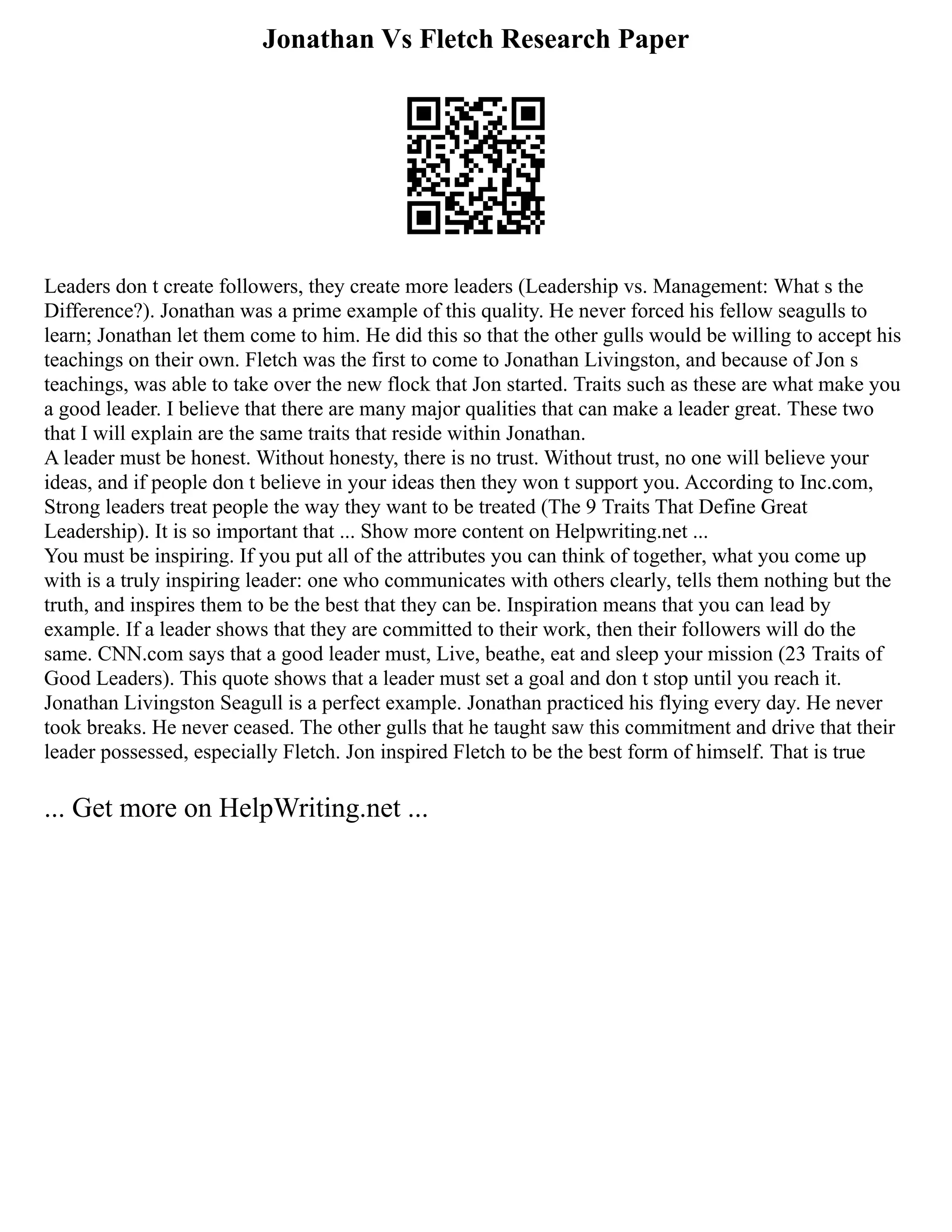 Jonathan Vs Fletch Research Paper
Leaders don t create followers, they create more leaders (Leadership vs. Management: What s the
Difference?). Jonathan was a prime example of this quality. He never forced his fellow seagulls to
learn; Jonathan let them come to him. He did this so that the other gulls would be willing to accept his
teachings on their own. Fletch was the first to come to Jonathan Livingston, and because of Jon s
teachings, was able to take over the new flock that Jon started. Traits such as these are what make you
a good leader. I believe that there are many major qualities that can make a leader great. These two
that I will explain are the same traits that reside within Jonathan.
A leader must be honest. Without honesty, there is no trust. Without trust, no one will believe your
ideas, and if people don t believe in your ideas then they won t support you. According to Inc.com,
Strong leaders treat people the way they want to be treated (The 9 Traits That Define Great
Leadership). It is so important that ... Show more content on Helpwriting.net ...
You must be inspiring. If you put all of the attributes you can think of together, what you come up
with is a truly inspiring leader: one who communicates with others clearly, tells them nothing but the
truth, and inspires them to be the best that they can be. Inspiration means that you can lead by
example. If a leader shows that they are committed to their work, then their followers will do the
same. CNN.com says that a good leader must, Live, beathe, eat and sleep your mission (23 Traits of
Good Leaders). This quote shows that a leader must set a goal and don t stop until you reach it.
Jonathan Livingston Seagull is a perfect example. Jonathan practiced his flying every day. He never
took breaks. He never ceased. The other gulls that he taught saw this commitment and drive that their
leader possessed, especially Fletch. Jon inspired Fletch to be the best form of himself. That is true
... Get more on HelpWriting.net ...
 