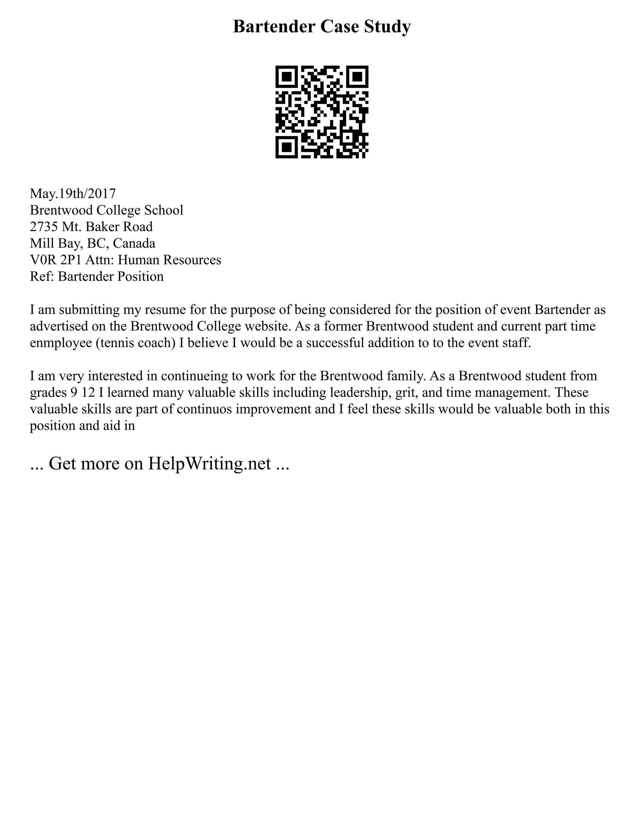 Bartender Case Study
May.19th/2017
Brentwood College School
2735 Mt. Baker Road
Mill Bay, BC, Canada
V0R 2P1 Attn: Human Resources
Ref: Bartender Position
I am submitting my resume for the purpose of being considered for the position of event Bartender as
advertised on the Brentwood College website. As a former Brentwood student and current part time
enmployee (tennis coach) I believe I would be a successful addition to to the event staff.
I am very interested in continueing to work for the Brentwood family. As a Brentwood student from
grades 9 12 I learned many valuable skills including leadership, grit, and time management. These
valuable skills are part of continuos improvement and I feel these skills would be valuable both in this
position and aid in
... Get more on HelpWriting.net ...
 