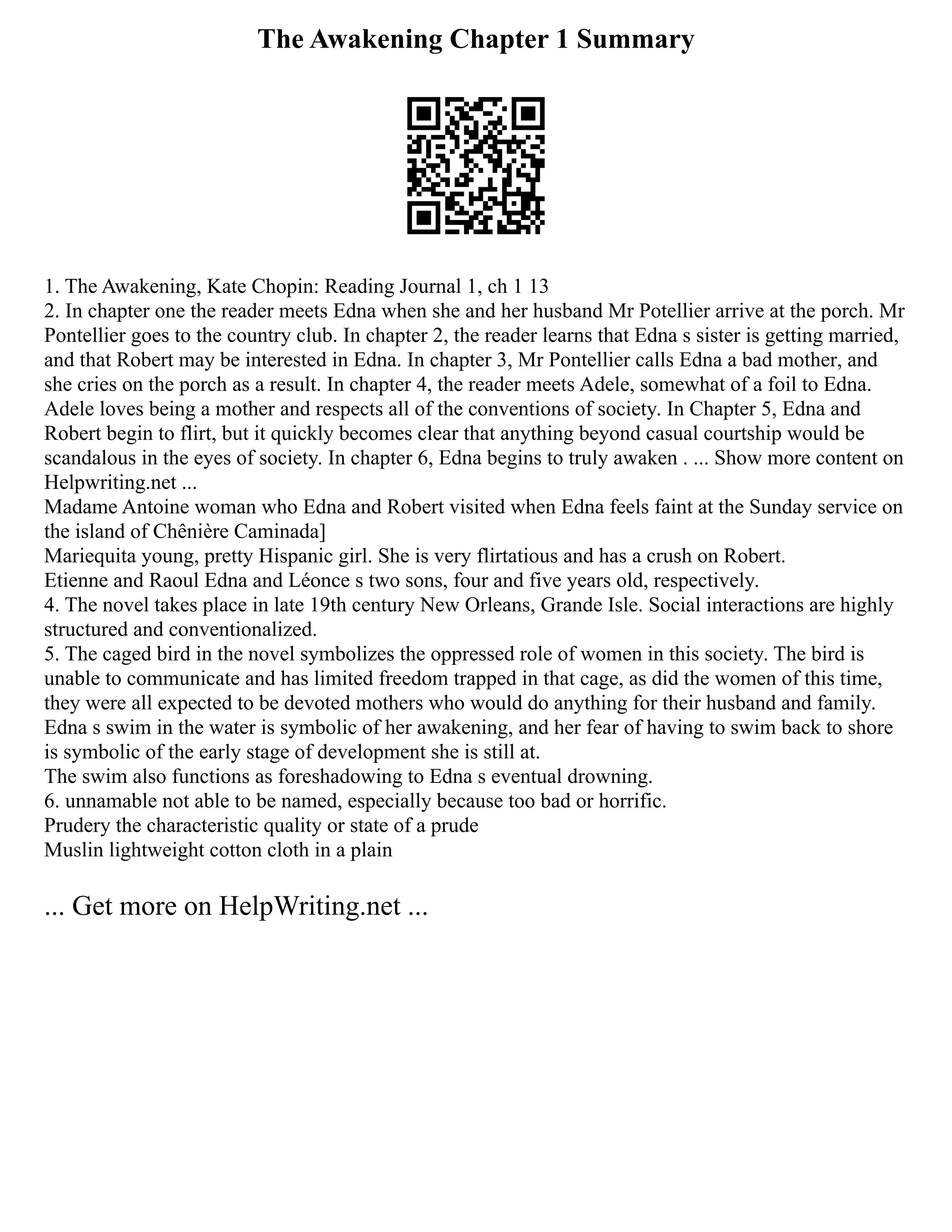 The Awakening Chapter 1 Summary
1. The Awakening, Kate Chopin: Reading Journal 1, ch 1 13
2. In chapter one the reader meets Edna when she and her husband Mr Potellier arrive at the porch. Mr
Pontellier goes to the country club. In chapter 2, the reader learns that Edna s sister is getting married,
and that Robert may be interested in Edna. In chapter 3, Mr Pontellier calls Edna a bad mother, and
she cries on the porch as a result. In chapter 4, the reader meets Adele, somewhat of a foil to Edna.
Adele loves being a mother and respects all of the conventions of society. In Chapter 5, Edna and
Robert begin to flirt, but it quickly becomes clear that anything beyond casual courtship would be
scandalous in the eyes of society. In chapter 6, Edna begins to truly awaken . ... Show more content on
Helpwriting.net ...
Madame Antoine woman who Edna and Robert visited when Edna feels faint at the Sunday service on
the island of Chênière Caminada]
Mariequita young, pretty Hispanic girl. She is very flirtatious and has a crush on Robert.
Etienne and Raoul Edna and Léonce s two sons, four and five years old, respectively.
4. The novel takes place in late 19th century New Orleans, Grande Isle. Social interactions are highly
structured and conventionalized.
5. The caged bird in the novel symbolizes the oppressed role of women in this society. The bird is
unable to communicate and has limited freedom trapped in that cage, as did the women of this time,
they were all expected to be devoted mothers who would do anything for their husband and family.
Edna s swim in the water is symbolic of her awakening, and her fear of having to swim back to shore
is symbolic of the early stage of development she is still at.
The swim also functions as foreshadowing to Edna s eventual drowning.
6. unnamable not able to be named, especially because too bad or horrific.
Prudery the characteristic quality or state of a prude
Muslin lightweight cotton cloth in a plain
... Get more on HelpWriting.net ...
 
