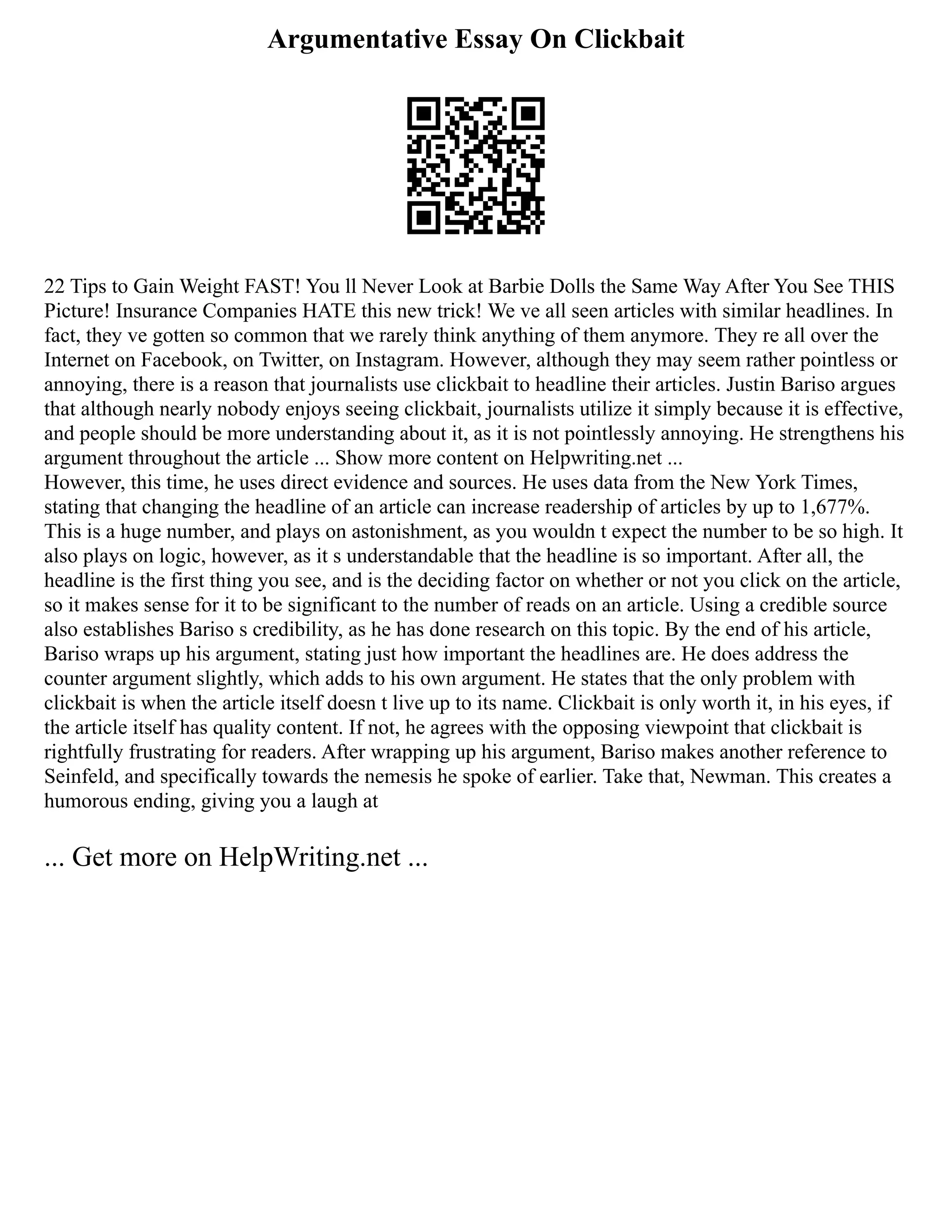 Argumentative Essay On Clickbait
22 Tips to Gain Weight FAST! You ll Never Look at Barbie Dolls the Same Way After You See THIS
Picture! Insurance Companies HATE this new trick! We ve all seen articles with similar headlines. In
fact, they ve gotten so common that we rarely think anything of them anymore. They re all over the
Internet on Facebook, on Twitter, on Instagram. However, although they may seem rather pointless or
annoying, there is a reason that journalists use clickbait to headline their articles. Justin Bariso argues
that although nearly nobody enjoys seeing clickbait, journalists utilize it simply because it is effective,
and people should be more understanding about it, as it is not pointlessly annoying. He strengthens his
argument throughout the article ... Show more content on Helpwriting.net ...
However, this time, he uses direct evidence and sources. He uses data from the New York Times,
stating that changing the headline of an article can increase readership of articles by up to 1,677%.
This is a huge number, and plays on astonishment, as you wouldn t expect the number to be so high. It
also plays on logic, however, as it s understandable that the headline is so important. After all, the
headline is the first thing you see, and is the deciding factor on whether or not you click on the article,
so it makes sense for it to be significant to the number of reads on an article. Using a credible source
also establishes Bariso s credibility, as he has done research on this topic. By the end of his article,
Bariso wraps up his argument, stating just how important the headlines are. He does address the
counter argument slightly, which adds to his own argument. He states that the only problem with
clickbait is when the article itself doesn t live up to its name. Clickbait is only worth it, in his eyes, if
the article itself has quality content. If not, he agrees with the opposing viewpoint that clickbait is
rightfully frustrating for readers. After wrapping up his argument, Bariso makes another reference to
Seinfeld, and specifically towards the nemesis he spoke of earlier. Take that, Newman. This creates a
humorous ending, giving you a laugh at
... Get more on HelpWriting.net ...
 