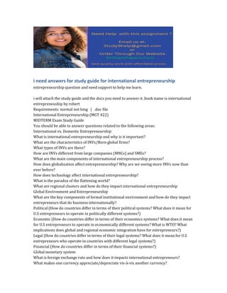 i need answers for study guide for international entrepreneurship
entrepreneurship question and need support to help me learn.
i will attach the study guide and the docs you need to answer it .book name is international
entrepreneuship by robert
Requirements: normal not long | .doc file
International Entrepreneurship (MGT 422)
MIDTERM Exam Study Guide
You should be able to answer questions related to the following areas:
International vs. Domestic Entrepreneurship
What is international entrepreneurship and why is it important?
What are the characteristics of INVs/Born global firms?
What types of INVs are there?
How are INVs different from large companies (MNCs) and SMEs?
What are the main components of international entrepreneurship process?
How does globalization affect entrepreneurship? Why are we seeing more INVs now than
ever before?
How does technology affect international entrepreneurship?
What is the paradox of the flattening world?
What are regional clusters and how do they impact international entrepreneurship
Global Environment and Entrepreneurship
What are the key components of formal institutional environment and how do they impact
entrepreneurs that do business internationally?
Political (How do countries differ in terms of their political systems? What does it mean for
U.S entrepreneurs to operate in politically different systems?)
Economic (How do countries differ in terms of their economics systems? What does it mean
for U.S entrepreneurs to operate in economically different systems? What is WTO? What
implications does global and regional economic integration have for entrepreneurs?)
Legal (How do countries differ in terms of their legal systems? What does it mean for U.S
entrepreneurs who operate in countries with different legal systems?)
Financial (How do countries differ in terms of their financial systems?)
Global monetary system
What is foreign exchange rate and how does it impacts international entrepreneurs?
What makes one currency appreciate/depreciate vis-à-vis another currency?
 