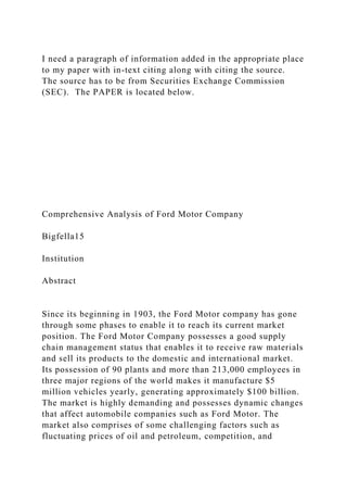 I need a paragraph of information added in the appropriate place
to my paper with in-text citing along with citing the source.
The source has to be from Securities Exchange Commission
(SEC). The PAPER is located below.
Comprehensive Analysis of Ford Motor Company
Bigfella15
Institution
Abstract
Since its beginning in 1903, the Ford Motor company has gone
through some phases to enable it to reach its current market
position. The Ford Motor Company possesses a good supply
chain management status that enables it to receive raw materials
and sell its products to the domestic and international market.
Its possession of 90 plants and more than 213,000 employees in
three major regions of the world makes it manufacture $5
million vehicles yearly, generating approximately $100 billion.
The market is highly demanding and possesses dynamic changes
that affect automobile companies such as Ford Motor. The
market also comprises of some challenging factors such as
fluctuating prices of oil and petroleum, competition, and
 