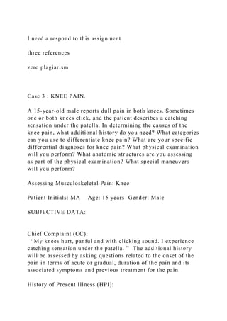 I need a respond to this assignment
three references
zero plagiarism
Case 3 : KNEE PAIN.
A 15-year-old male reports dull pain in both knees. Sometimes
one or both knees click, and the patient describes a catching
sensation under the patella. In determining the causes of the
knee pain, what additional history do you need? What categories
can you use to differentiate knee pain? What are your specific
differential diagnoses for knee pain? What physical examination
will you perform? What anatomic structures are you assessing
as part of the physical examination? What special maneuvers
will you perform?
Assessing Musculoskeletal Pain: Knee
Patient Initials: MA Age: 15 years Gender: Male
SUBJECTIVE DATA:
Chief Complaint (CC):
“My knees hurt, panful and with clicking sound. I experience
catching sensation under the patella. ” The additional history
will be assessed by asking questions related to the onset of the
pain in terms of acute or gradual, duration of the pain and its
associated symptoms and previous treatment for the pain.
History of Present Illness (HPI):
 