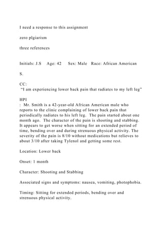 I need a response to this assignment
zero plgiarism
three references
Initials: J.S Age: 42 Sex: Male Race: African American
S.
CC:
“I am experiencing lower back pain that radiates to my left leg”
HPI
: Mr. Smith is a 42-year-old African American male who
reports to the clinic complaining of lower back pain that
periodically radiates to his left leg. The pain started about one
month ago. The character of the pain is shooting and stabbing.
It appears to get worse when sitting for an extended period of
time, bending over and during strenuous physical activity. The
severity of the pain is 8/10 without medications but relieves to
about 3/10 after taking Tylenol and getting some rest.
Location: Lower back
Onset: 1 month
Character: Shooting and Stabbing
Associated signs and symptoms: nausea, vomiting, photophobia.
Timing: Sitting for extended periods, bending over and
strenuous physical activity.
 