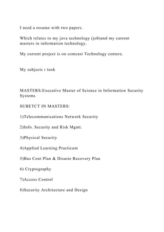 I need a resume with two papers.
Which relates to my java technology (job)and my current
masters in information technology.
My current project is on comcast Technology centere.
My subjects i took
MASTERS:Executive Master of Science in Information Security
Systems
SUBETCT IN MASTERS:
1)Telecommunications Network Security
2)Info. Security and Risk Mgmt.
3)Physical Security
4)Applied Learning Practicum
5)Bus Cont Plan & Disaste Recovery Plan
6) Cryptography
7)Access Control
8)Security Architecture and Design
 