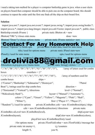 i need a taking turn method for a player vs computer battleship game in java. when a user slects
on players board then computer should be able to pick one on the computer board. this should
continue to repeat the order until the first one finds all the ship on their board first.
Solution
import java.awt.*; import java.awt.event.*; import javax.swing.*; import javax.swing.border.*;
import java.io.*; import java.lang.Integer; import java.util.Vector; import java.net.*; public class
Battleship extends JFrame { private static JButton ok = new
JButton("OK"),//closes stats menu done =new
JButton("Done");//closes options menu private static JFrame statistics= new
JFrame("Statistics"),//holds stats options=new
JFrame("Options");//holds opts private static JLabel data,//used for stats menu
title;//used for options menu private static JPanel stats=new
JPanel(),//used for stats menu opts,//used for options menu
inputpanel;//for manually inputting ships private static Container
b,c,d;//board and input panel private JPanel input;//input bar private static
JMenuItem m,pvp,pvc,cvc;//menu items private static String[] cletters = {"
","A","B","C","D","E","F","G","H","I","J"}, //array of letters used for combo
boxes cnumbers = {"
","1","2","3","4","5","6","7","8","9","10"}, //array of numbers used for
combo boxes ships =
{"Carrier","Battleship","Submarine","Destroyer", "Patrol
Boat"},//strings used for ship combo box direction =
{"Horizontal","Vertical"},//directions level={"Normal",
"Ridiculously Hard"}, layout={"Manual","Automatic"},
colors={"Cyan", "Green", "Yellow", "Magenta", "Pink", "Red",
"White"}, first={"Player 1", "Player 2",
"Random"};//used for options private JComboBox cshi = new JComboBox(ships),//ships
cdir = new JComboBox(direction);//directions private static
JComboBox aiLevel=new JComboBox(level), shipLayout=new
JComboBox(layout), shipColor=new JComboBox(colors),
playsFirst=new JComboBox(first);//used
//for options menu private JTextField mbar = new JTextField();//message bar
private static int enemy=1, i,j,//counters
length=5, you=0,
 