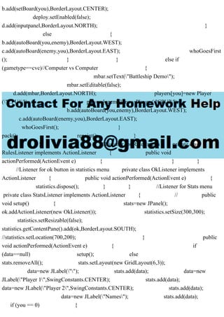 b.add(setBoard(you),BorderLayout.CENTER);
deploy.setEnabled(false);
d.add(inputpanel,BorderLayout.NORTH); }
else {
b.add(autoBoard(you,enemy),BorderLayout.WEST);
c.add(autoBoard(enemy,you),BorderLayout.EAST); whoGoesFirst
(); } } else if
(gametype==cvc)//Computer vs Computer {
mbar.setText("Battleship Demo");
mbar.setEditable(false);
d.add(mbar,BorderLayout.NORTH); players[you]=new Player
("CPU1"); players[enemy]=new Player ("CPU2");
b.add(autoBoard(you,enemy),BorderLayout.WEST);
c.add(autoBoard(enemy,you),BorderLayout.EAST);
whoGoesFirst(); }
pack(); repaint(); }
} } //Listener for Rules menu private class
RulesListener implements ActionListener { public void
actionPerformed(ActionEvent e) { } }
//Listener for ok button in statistics menu private class OkListener implements
ActionListener { public void actionPerformed(ActionEvent e) {
statistics.dispose(); } } //Listener for Stats menu
private class StatsListener implements ActionListener { // public
void setup() { stats=new JPanel();
ok.addActionListener(new OkListener()); statistics.setSize(300,300);
statistics.setResizable(false);
statistics.getContentPane().add(ok,BorderLayout.SOUTH);
//statistics.setLocation(700,200); } public
void actionPerformed(ActionEvent e) { if
(data==null) setup(); else
stats.removeAll(); stats.setLayout(new GridLayout(6,3));
data=new JLabel(""); stats.add(data); data=new
JLabel("Player 1",SwingConstants.CENTER); stats.add(data);
data=new JLabel("Player 2",SwingConstants.CENTER); stats.add(data);
data=new JLabel("Names"); stats.add(data);
if (you == 0) {
 