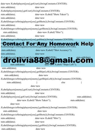 data=new JLabel(players[you].getUser(),SwingConstants.CENTER);
stats.add(data); data=new
JLabel(players[enemy].getUser(),SwingConstants.CENTER);
stats.add(data); data=new JLabel("Shots Taken");
stats.add(data); data=new
JLabel(Integer.toString(players[you].getShots()),SwingConstants.CENTER);
stats.add(data); data=new
JLabel(Integer.toString(players[enemy].getShots()),SwingConstants.CENTER);
stats.add(data); data=new JLabel("Hits");
stats.add(data); data=new
JLabel(Integer.toString(players[you].getHits()),SwingConstants.CENTER);
stats.add(data); data=new
JLabel(Integer.toString(players[enemy].getHits()),SwingConstants.CENTER);
stats.add(data); data=new JLabel("Shot Accuracy");
stats.add(data); data=new
JLabel(players[you].getAcc(),SwingConstants.CENTER); stats.add(data);
data=new JLabel(players[enemy].getAcc(),SwingConstants.CENTER);
stats.add(data); data=new JLabel("Ships Left");
stats.add(data); data=new
JLabel(Integer.toString(players[you].getShipsLeft()),SwingConstants.CENTER);
stats.add(data); data=new
JLabel(Integer.toString(players[enemy].getShipsLeft()),SwingConstants.CENTER);
stats.add(data); } else {
data=new
JLabel(players[enemy].getUser(),SwingConstants.CENTER);
stats.add(data); data=new
JLabel(players[you].getUser(),SwingConstants.CENTER); stats.add(data);
data=new JLabel("Shots Taken"); stats.add(data);
data=new
JLabel(Integer.toString(players[enemy].getShots()),SwingConstants.CENTER);
stats.add(data); data=new
JLabel(Integer.toString(players[you].getShots()),SwingConstants.CENTER);
stats.add(data); data=new JLabel("Hits");
stats.add(data); data=new
JLabel(Integer.toString(players[enemy].getHits()),SwingConstants.CENTER);
stats.add(data); data=new
 