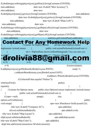 JLabel(Integer.toString(players[you].getHits()),SwingConstants.CENTER);
stats.add(data); data=new JLabel("Shot Accuracy");
stats.add(data); data=new
JLabel(players[enemy].getAcc(),SwingConstants.CENTER); stats.add(data);
data=new JLabel(players[you].getAcc(),SwingConstants.CENTER);
stats.add(data); data=new JLabel("Ships Left");
stats.add(data); data=new
JLabel(Integer.toString(players[enemy].getShipsLeft()),SwingConstants.CENTER);
stats.add(data); data=new
JLabel(Integer.toString(players[you].getShipsLeft()),SwingConstants.CENTER);
stats.add(data); } statistics.getContentPane().add(stats);
statistics.pack(); statistics.setVisible(true);
} } //Listener for Deploy Button private class DeployListener
implements ActionListener { public void actionPerformed(ActionEvent v)
{ int r= JOptionPane.showConfirmDialog(null,"Are you sure you
would l" +"ike to deploy your ships?", "Deploy Ships?",
JOptionPane.YES_NO_OPTION); if (r==0) {
w=0; a=0; s=0; t=0;
e=0; d.remove(input);
b.add(players[you].getMyBoard(),BorderLayout.WEST); ready=1;
c.add(autoBoard(enemy,you),BorderLayout.EAST);
d.add(new JPanel(),BorderLayout.CENTER);
if (!selectedValue.equals("Online"))
whoGoesFirst(); pack();
repaint(); } }
} //Listener for Options menu public class OptionsListener implements ActionListener
{ public void actionPerformed(ActionEvent e) {
if (opts==null) setup(); else
options.setVisible(true); } public
void setup() { opts=new JPanel(new GridLayout(4,2));
title=new JLabel("Computer AI"); opts.add(title);
aiLevel.setSelectedIndex(0); opts.add(aiLevel);
title=new JLabel("Ship Layout"); opts.add(title);
shipLayout.setSelectedIndex(0); opts.add(shipLayout);
title=new JLabel("Ship Color"); opts.add(title);
shipColor.addActionListener(new SColorListener());
 