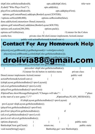 shipColor.setSelectedIndex(0); opts.add(shipColor); title=new
JLabel("Who Plays First?"); opts.add(title);
playsFirst.setSelectedIndex(0); opts.add(playsFirst);
options.getContentPane().add(opts,BorderLayout.CENTER);
//options.setSize(600,800); options.setResizable(false);
done.addActionListener(new DoneListener());
options.getContentPane().add(done,BorderLayout.SOUTH);
options.setLocation(200,200); options.pack();
options.setVisible(true); } //Listener for the Colors
combo box private class SColorListener implements ActionListener
{ public void actionPerformed(ActionEvent v) {
for (i=0;i<10;i++) for (j=0;j<10;j++)
{ if
(players[you].getBboard(i,j).getBackground()==color[prevcolor])
players[you].setBboard(i,j,color[shipColor.getSelectedIndex()]);
if (players[enemy].getBboard(i,j).getBackground()
==color[prevcolor])
players[enemy].setBboard(i,j,color[shipColor.getSelectedIndex()]);
} prevcolor=shipColor.getSelectedIndex(); } }
//Listener for ok button in statistics menu private class
DoneListener implements ActionListener { public void
actionPerformed(ActionEvent e) { if
((shipLayout.getSelectedIndex()!=prevLayout)||
(aiLevel.getSelectedIndex()!=prevLevel)||
(playsFirst.getSelectedIndex()!=prevFirst)) {
JOptionPane.showMessageDialog(null,"Changes will take"+ " place
at the start of a new game.","" ,JOptionPane.PLAIN_MESSAGE);
if (shipLayout.getSelectedIndex()!=prevLayout)
prevLayout=shipLayout.getSelectedIndex(); if
(playsFirst.getSelectedIndex()!=prevFirst)
prevFirst=playsFirst.getSelectedIndex(); if
(aiLevel.getSelectedIndex()!=prevLevel)
prevLevel=aiLevel.getSelectedIndex(); }
options.dispose(); } } } public static
BattleshipClient getClient() { return me; } public static
void main(String[] args){ Battleship gui= new Battleship();
 