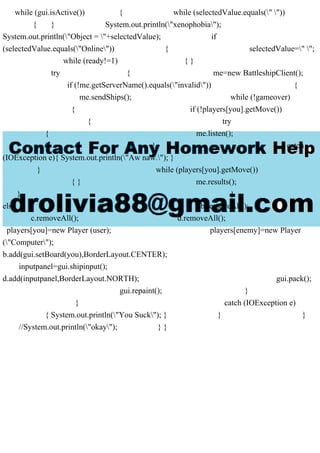 while (gui.isActive()) { while (selectedValue.equals(" "))
{ } System.out.println("xenophobia");
System.out.println("Object = "+selectedValue); if
(selectedValue.equals("Online")) { selectedValue=" ";
while (ready!=1) { }
try { me=new BattleshipClient();
if (!me.getServerName().equals("invalid")) {
me.sendShips(); while (!gameover)
{ if (!players[you].getMove())
{ try
{ me.listen();
} catch
(IOException e){ System.out.println("Aw naw."); }
} while (players[you].getMove())
{ } me.results();
} }
else { b.removeAll();
c.removeAll(); d.removeAll();
players[you]=new Player (user); players[enemy]=new Player
("Computer");
b.add(gui.setBoard(you),BorderLayout.CENTER);
inputpanel=gui.shipinput();
d.add(inputpanel,BorderLayout.NORTH); gui.pack();
gui.repaint(); }
} catch (IOException e)
{ System.out.println("You Suck"); } } }
//System.out.println("okay"); } }
 