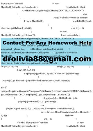 display row of numbers k= new
JTextField(Battleship.getCnumbers(j)); k.setEditable(false);
k.setHorizontalAlignment((int)JFrame.CENTER_ALIGNMENT);
} else
{ //used to display column of numbers
k= new JTextField(); k.setEditable(false);
}
players[n].getMyBoard().add(k); } else if (j==0)
{ k= new
JTextField(Battleship.getCletters(i)); k.setEditable(false);
k.setHorizontalAlignment((int)JFrame.CENTER_ALIGNMENT);
players[n].getMyBoard().add(k); } }
} return players[n].getMyBoard(); } //creates board and
automatically places ship public JPanel autoBoard(int u,int t) {
players[u].setGBoard(new JPanel(new GridLayout(11,11)));//panel to store board
JTextField k; if (!players[u].getUser().equals("Unknown")) for
(i=0;i<5;i++) {
players[u].setBoats(i,players[u].getBoats(i).compinput(i,u)); }
for (i=0;i<11;i++) { for (j=0;j<11;j++) {
if ((j!=0)&&(i!=0)) {
if ((players[u].getUser().equals("Computer"))||(isLocal()))
{
players[u].getBboard(i-1,j-1).addActionListener(new AttackListener());
}
else if
((players[t].getUser().equals("Computer"))||(players[t].getUser().equals("CPU1"))||(players[t].
getUser().equals("CPU2"))||(players[t].getUser().equals("Unknown")))
{ if (players[u].getHitOrMiss(i-1,j-1))
players[u].setBboard(i-1,j-1,getColor());
} else {
players[u].getBboard(i-1,j-1).addActionListener(new InternetListener());
} players[u].getGBoard().add(players[u].getBboard(i-
1,j-1)); } if (i==0)
{ if (j!=0) {
//used to display row of numbers k= new
JTextField(Battleship.getCnumbers(j)); k.setEditable(false);
 