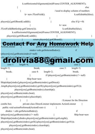 k.setHorizontalAlignment((int)JFrame.CENTER_ALIGNMENT);
} else
{ //used to display column of numbers
k= new JTextField(); k.setEditable(false);
}
players[u].getGBoard().add(k); } else if (j==0)
{ k= new
JTextField(Battleship.getCletters(i)); k.setEditable(false);
k.setHorizontalAlignment((int)JFrame.CENTER_ALIGNMENT);
players[u].getGBoard().add(k); } }
} return players[u].getGBoard(); }
//Listener for combo boxes used to layout ships private class ShipsListener implements
ActionListener { public void actionPerformed(ActionEvent v) {
sindex=cshi.getSelectedIndex(); if
(players[you].getBoats(sindex)!=null)
cdir.setSelectedIndex(players[you].getBoats(sindex).getDirect()); switch (sindex)
{ case 0: length=5; break;
case 1: length=4; break; case 2:
length=3; break; case 3: length=3;
break; case 4: length=2; break;
} if (players[you].getBoats(sindex) != null)
{ Ship boat=new
Ship(ships[sindex],players[you].getBoats(sindex).getDirect()
,length,players[you].getBoats(sindex).getX(),players[you].getBoats(sindex).getY());
players[you].getBoats(sindex).clearship();
players[you].setBoats(sindex,boat);
players[you].getBoats(sindex).placeship(); }
} } //Listener for the Direction
combo box private class DirectListener implements ActionListener {
public void actionPerformed(ActionEvent v) {
dindex = cdir.getSelectedIndex(); if
(players[you].getBoats(sindex) != null) { Ship boat=new
Ship(ships[sindex],dindex,players[you].getBoats(sindex).getLength(),
players[you].getBoats(sindex).getX(),players[you].getBoats(sindex).getY());
players[you].getBoats(sindex).clearship();
players[you].setBoats(sindex,boat);
 