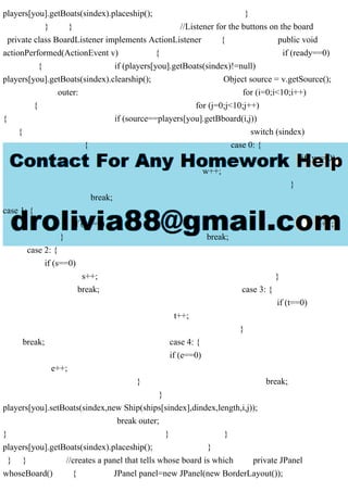players[you].getBoats(sindex).placeship(); }
} } //Listener for the buttons on the board
private class BoardListener implements ActionListener { public void
actionPerformed(ActionEvent v) { if (ready==0)
{ if (players[you].getBoats(sindex)!=null)
players[you].getBoats(sindex).clearship(); Object source = v.getSource();
outer: for (i=0;i<10;i++)
{ for (j=0;j<10;j++)
{ if (source==players[you].getBboard(i,j))
{ switch (sindex)
{ case 0: {
if (w==0)
w++;
}
break;
case 1: {
if (a==0) a++;
} break;
case 2: {
if (s==0)
s++; }
break; case 3: {
if (t==0)
t++;
}
break; case 4: {
if (e==0)
e++;
} break;
}
players[you].setBoats(sindex,new Ship(ships[sindex],dindex,length,i,j));
break outer;
} } }
players[you].getBoats(sindex).placeship(); }
} } //creates a panel that tells whose board is which private JPanel
whoseBoard() { JPanel panel=new JPanel(new BorderLayout());
 