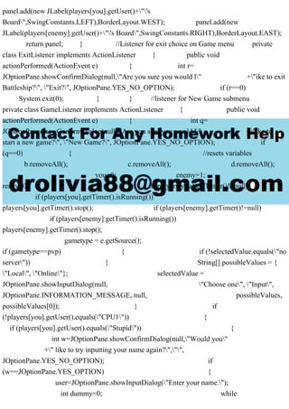 panel.add(new JLabel(players[you].getUser()+"'s
Board",SwingConstants.LEFT),BorderLayout.WEST); panel.add(new
JLabel(players[enemy].getUser()+"'s Board",SwingConstants.RIGHT),BorderLayout.EAST);
return panel; } //Listener for exit choice on Game menu private
class ExitListener implements ActionListener { public void
actionPerformed(ActionEvent e) { int r=
JOptionPane.showConfirmDialog(null,"Are you sure you would l" +"ike to exit
Battleship?", "Exit?", JOptionPane.YES_NO_OPTION); if (r==0)
System.exit(0); } } //listener for New Game submenu
private class GameListener implements ActionListener { public void
actionPerformed(ActionEvent e) { int q=
JOptionPane.showConfirmDialog(null,"Are you sure you would l" +"ike to
start a new game?", "New Game?", JOptionPane.YES_NO_OPTION); if
(q==0) { //resets variables
b.removeAll(); c.removeAll(); d.removeAll();
you=0; enemy=1;
ready=0; if (players[you].getTimer()!=null)
if (players[you].getTimer().isRunning())
players[you].getTimer().stop(); if (players[enemy].getTimer()!=null)
if (players[enemy].getTimer().isRunning())
players[enemy].getTimer().stop();
gametype = e.getSource();
if (gametype==pvp) { if (!selectedValue.equals("no
server")) { String[] possibleValues = {
"Local", "Online"}; selectedValue =
JOptionPane.showInputDialog(null, "Choose one", "Input",
JOptionPane.INFORMATION_MESSAGE, null, possibleValues,
possibleValues[0]); } if
(!players[you].getUser().equals("CPU1")) {
if (players[you].getUser().equals("Stupid")) {
int w=JOptionPane.showConfirmDialog(null,"Would you"
+" like to try inputting your name again?","",
JOptionPane.YES_NO_OPTION); if
(w==JOptionPane.YES_OPTION) {
user=JOptionPane.showInputDialog("Enter your name.");
int dummy=0; while
 