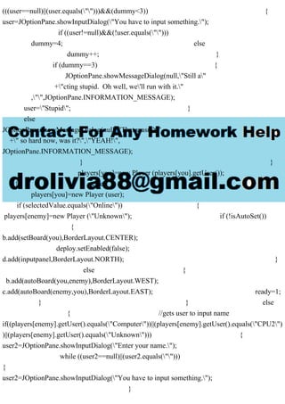 (((user==null)||(user.equals("")))&&(dummy<3)) {
user=JOptionPane.showInputDialog("You have to input something.");
if ((user!=null)&&(!user.equals("")))
dummy=4; else
dummy++; }
if (dummy==3) {
JOptionPane.showMessageDialog(null,"Still a"
+"cting stupid. Oh well, we'll run with it."
,"",JOptionPane.INFORMATION_MESSAGE);
user="Stupid"; }
else
JOptionPane.showMessageDialog(null,"That wasn't"
+" so hard now, was it?","YEAH!",
JOptionPane.INFORMATION_MESSAGE);
} }
players[you]=new Player (players[you].getUser());
} else
players[you]=new Player (user);
if (selectedValue.equals("Online")) {
players[enemy]=new Player ("Unknown"); if (!isAutoSet())
{
b.add(setBoard(you),BorderLayout.CENTER);
deploy.setEnabled(false);
d.add(inputpanel,BorderLayout.NORTH); }
else {
b.add(autoBoard(you,enemy),BorderLayout.WEST);
c.add(autoBoard(enemy,you),BorderLayout.EAST); ready=1;
} } else
{ //gets user to input name
if((players[enemy].getUser().equals("Computer"))||(players[enemy].getUser().equals("CPU2")
)||(players[enemy].getUser().equals("Unknown"))) {
user2=JOptionPane.showInputDialog("Enter your name.");
while ((user2==null)||(user2.equals("")))
{
user2=JOptionPane.showInputDialog("You have to input something.");
}
 