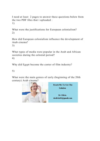 I need at least 2 pages to answer these questions below from
the two PDF files that i uploaded :
1)
What were the justifications for European colonialism?
2)
How did European colonialism influence the development of
Arab cinema?
3)
What types of media were popular in the Arab and African
societies during the colonial period?
4)
Why did Egypt become the center of film industry?
5)
What were the main genres of early (beginning of the 20th
century) Arab cinema?
 