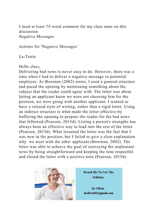 I need at least 75-word comment for my class mate on this
discussion
Negative Messages
Actions for 'Negative Messages'
La-Tonia
Hello class,
Delivering bad news is never easy to do. However, there was a
time when I had to deliver a negative message to potential
employee. As Bowman (2002) states, I used a general structure
and paced the opening by mentioning something about the
subject that the reader could agree with. The letter was about
letting an applicant know we were not choosing him for the
position, we were going with another applicant. I wanted to
have a relaxed style of writing, rather than a rigid letter. Using
an indirect structure is what made the letter effective by
buffering the opening to prepare the reader for the bad news
that followed (Pearson, 2015d). Listing a person's strengths has
always been an effective way to lead into the rest of the letter
(Pearson, 2015d). What lessened the letter was the fact that I
was new in the position, but I failed to give a clear explanation
why we went with the other applicant.(Bowman, 2002). The
letter was able to achieve the goal of conveying the unpleasant
news by being straightforward and keeping the tone respectful
and closed the letter with a positive note (Pearson, 2015d).
 