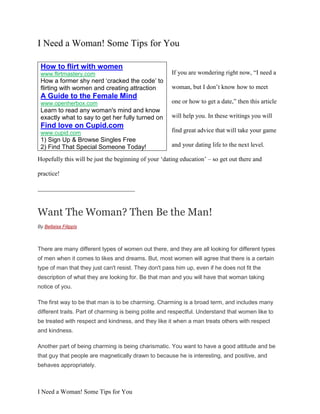 I Need a Woman! Some Tips for You

 How to flirt with women
 www.flirtmastery.com                                  If you are wondering right now, “I need a
 How a former shy nerd ‘cracked the code’ to
 flirting with women and creating attraction           woman, but I don‟t know how to meet
 A Guide to the Female Mind
 www.openherbox.com                                    one or how to get a date,” then this article
 Learn to read any woman's mind and know
 exactly what to say to get her fully turned on        will help you. In these writings you will
 Find love on Cupid.com
 www.cupid.com                                         find great advice that will take your game
 1) Sign Up & Browse Singles Free
 2) Find That Special Someone Today!                   and your dating life to the next level.

Hopefully this will be just the beginning of your „dating education‟ – so get out there and

practice!

_______________________________



Want The Woman? Then Be the Man!
By Bellaisa Filippis



There are many different types of women out there, and they are all looking for different types
of men when it comes to likes and dreams. But, most women will agree that there is a certain
type of man that they just can't resist. They don't pass him up, even if he does not fit the
description of what they are looking for. Be that man and you will have that woman taking
notice of you.

The first way to be that man is to be charming. Charming is a broad term, and includes many
different traits. Part of charming is being polite and respectful. Understand that women like to
be treated with respect and kindness, and they like it when a man treats others with respect
and kindness.

Another part of being charming is being charismatic. You want to have a good attitude and be
that guy that people are magnetically drawn to because he is interesting, and positive, and
behaves appropriately.



I Need a Woman! Some Tips for You
 