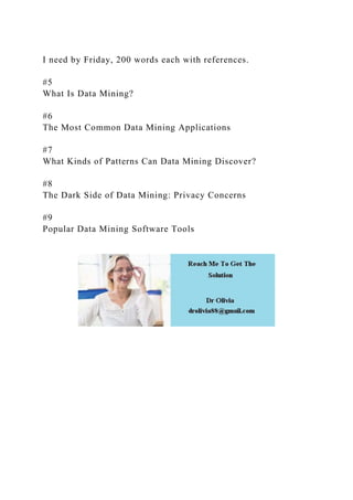 I need by Friday, 200 words each with references.
#5
What Is Data Mining?
#6
The Most Common Data Mining Applications
#7
What Kinds of Patterns Can Data Mining Discover?
#8
The Dark Side of Data Mining: Privacy Concerns
#9
Popular Data Mining Software Tools
 