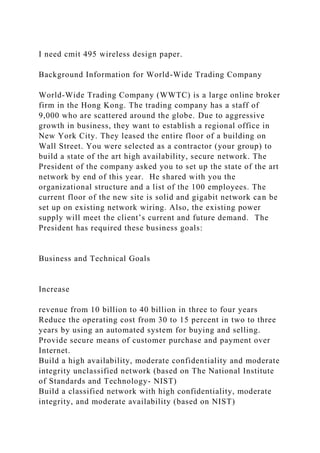 I need cmit 495 wireless design paper.
Background Information for World-Wide Trading Company
World-Wide Trading Company (WWTC) is a large online broker
firm in the Hong Kong. The trading company has a staff of
9,000 who are scattered around the globe. Due to aggressive
growth in business, they want to establish a regional office in
New York City. They leased the entire floor of a building on
Wall Street. You were selected as a contractor (your group) to
build a state of the art high availability, secure network. The
President of the company asked you to set up the state of the art
network by end of this year. He shared with you the
organizational structure and a list of the 100 employees. The
current floor of the new site is solid and gigabit network can be
set up on existing network wiring. Also, the existing power
supply will meet the client’s current and future demand. The
President has required these business goals:
Business and Technical Goals
Increase
revenue from 10 billion to 40 billion in three to four years
Reduce the operating cost from 30 to 15 percent in two to three
years by using an automated system for buying and selling.
Provide secure means of customer purchase and payment over
Internet.
Build a high availability, moderate confidentiality and moderate
integrity unclassified network (based on The National Institute
of Standards and Technology- NIST)
Build a classified network with high confidentiality, moderate
integrity, and moderate availability (based on NIST)
 