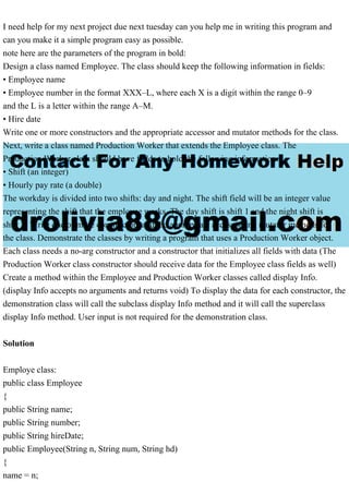 I need help for my next project due next tuesday can you help me in writing this program and
can you make it a simple program easy as possible.
note here are the parameters of the program in bold:
Design a class named Employee. The class should keep the following information in fields:
• Employee name
• Employee number in the format XXX–L, where each X is a digit within the range 0–9
and the L is a letter within the range A–M.
• Hire date
Write one or more constructors and the appropriate accessor and mutator methods for the class.
Next, write a class named Production Worker that extends the Employee class. The
Production Worker class should have fields to hold the following information:
• Shift (an integer)
• Hourly pay rate (a double)
The workday is divided into two shifts: day and night. The shift field will be an integer value
representing the shift that the employee works. The day shift is shift 1 and the night shift is
shift 2. Write one or more constructors and the appropriate accessor and mutator methods for
the class. Demonstrate the classes by writing a program that uses a Production Worker object.
Each class needs a no-arg constructor and a constructor that initializes all fields with data (The
Production Worker class constructor should receive data for the Employee class fields as well)
Create a method within the Employee and Production Worker classes called display Info.
(display Info accepts no arguments and returns void) To display the data for each constructor, the
demonstration class will call the subclass display Info method and it will call the superclass
display Info method. User input is not required for the demonstration class.
Solution
Employe class:
public class Employee
{
public String name;
public String number;
public String hireDate;
public Employee(String n, String num, String hd)
{
name = n;