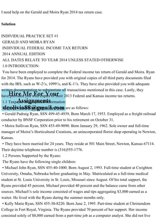 I need help on the Gerald and Moira Ryan 2014 tax return case.
Solution
INDIVIDUAL PRACTICE SET #1
GERALD AND MOIRA RYAN
INDIVIDUAL FEDERAL INCOME TAX RETURN
2014 ANNUAL EDITION
ALL DATES RELATE TO YEAR 2014 UNLESS STATED OTHERWISE
1.0 INTRODUCTION:
You have been employed to complete the Federal income tax return of Gerald and Moira. Ryan
for 2014. The Ryans have provided you with original copies of all third party documents filed
with the IRS, such as W-2's, 1099's, and K-1's. They have also provided you with adequate
written documentation to substantiate all transactions mentioned in this case. Lastly, they
have.provided you with copies of their 2013 Federal and Kansas income tax returns.
1.1 Taxpayer Biographical Information:
Biographical data relating to the Ryans are as follows:
• Gerald Padraig Ryan, SSN 499-45-4939, Born March 17, 1953. Employed as a freight railroad
conductor by BNSF Corporation prior to his retirement on October 31.
• Moira Sullivan Ryan, SSN 455-49-9090. Born January 29, 1962. Sole owner and full-time
manager of Moira's Horticultural Creations, an unincorporated florist shop operating in Newton,
Kansas.
• They have been married for 24 years. They reside at 501 Main Street, Newton, Kansas 67114.
Their daytime telephone number is (316)555-1776.
1.2 Persons Supported by the Ryans:
The Ryans have the following single children:
• Michael John Ryan, SSN 455-40-1000. Born August 2, 1993. Full-time student at Creighton
University, Omaha, Nebraska before graduating in May. Matriculated as a full-time medical
student at St. Louis University in St. Louis, Missouri since August. Of his total support, the
Ryans provided 45 percent, Michael provided 40 percent and the balance came from other
sources. Michael's sole income consisted of wages and tips aggregating $3,800 earned as a
waiter. He lived with the Ryans during the summer months only.
• Kelly Marie Ryan, SSN 455-30-8220. Born June 2, 1995. Part-time student at Christendom
College in Fort Royal, Virginia. The Ryans provided 70 percent of her support. Her income
consisted solely of $8,000 earned from a part-time job as a computer analyst. She did not live
 