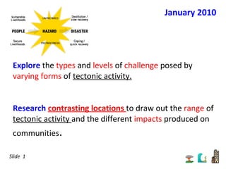 Explore  the  types  and  levels  of  challenge  posed by  varying forms  of  tectonic activity. Research  contrasting locations  to draw out the  range  of  tectonic activity  and the different  impacts  produced on communities . January 2010 