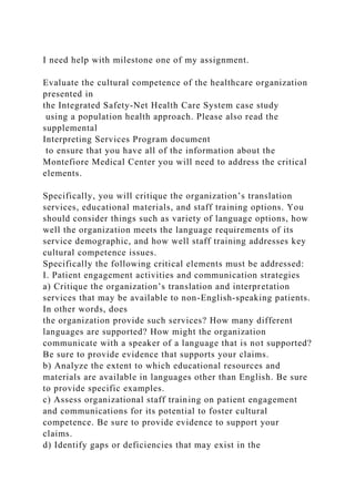 I need help with milestone one of my assignment.
Evaluate the cultural competence of the healthcare organization
presented in
the Integrated Safety-Net Health Care System case study
using a population health approach. Please also read the
supplemental
Interpreting Services Program document
to ensure that you have all of the information about the
Montefiore Medical Center you will need to address the critical
elements.
Specifically, you will critique the organization’s translation
services, educational materials, and staff training options. You
should consider things such as variety of language options, how
well the organization meets the language requirements of its
service demographic, and how well staff training addresses key
cultural competence issues.
Specifically the following critical elements must be addressed:
I. Patient engagement activities and communication strategies
a) Critique the organization’s translation and interpretation
services that may be available to non-English-speaking patients.
In other words, does
the organization provide such services? How many different
languages are supported? How might the organization
communicate with a speaker of a language that is not supported?
Be sure to provide evidence that supports your claims.
b) Analyze the extent to which educational resources and
materials are available in languages other than English. Be sure
to provide specific examples.
c) Assess organizational staff training on patient engagement
and communications for its potential to foster cultural
competence. Be sure to provide evidence to support your
claims.
d) Identify gaps or deficiencies that may exist in the
 