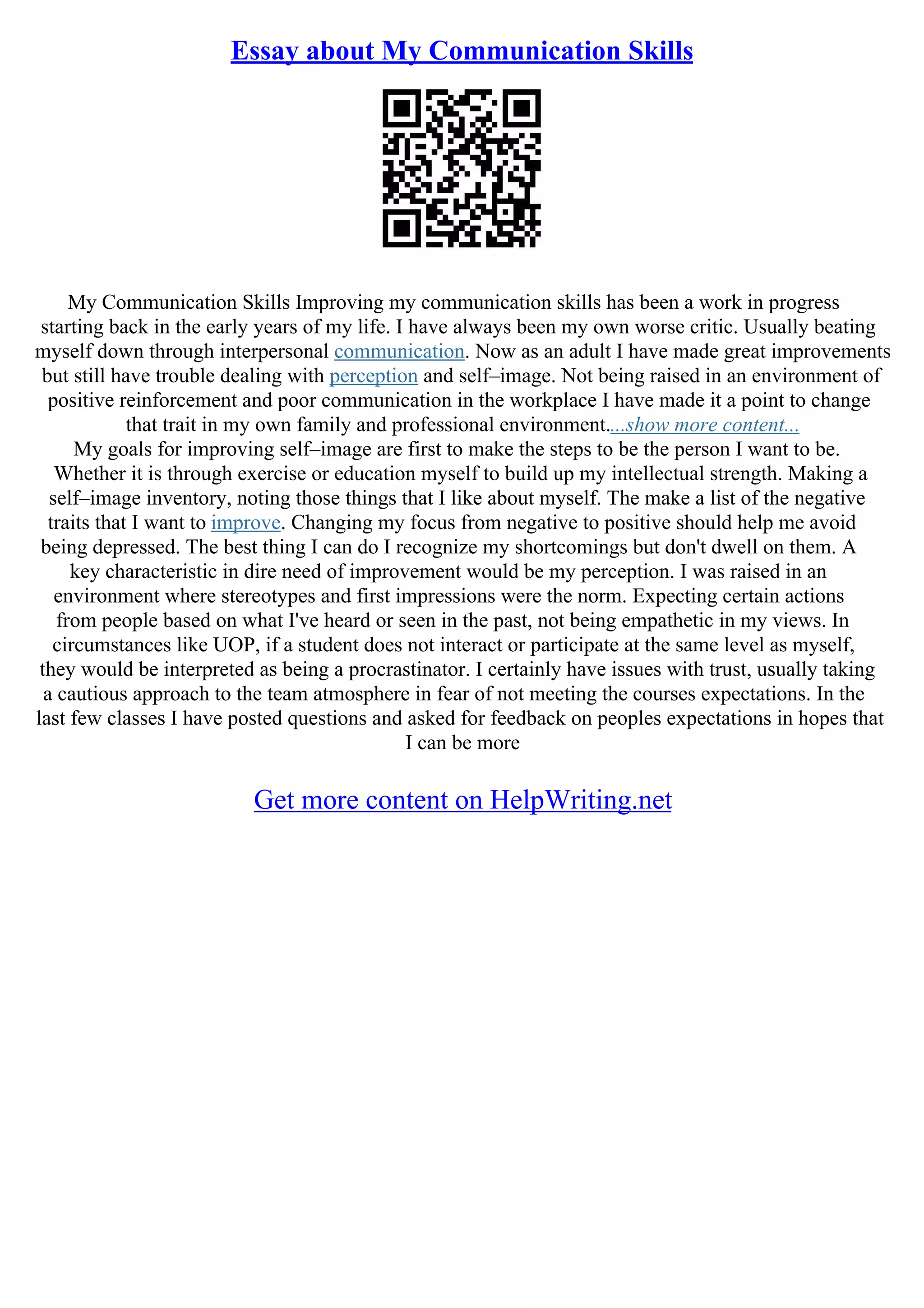 Essay about My Communication Skills
My Communication Skills Improving my communication skills has been a work in progress
starting back in the early years of my life. I have always been my own worse critic. Usually beating
myself down through interpersonal communication. Now as an adult I have made great improvements
but still have trouble dealing with perception and self–image. Not being raised in an environment of
positive reinforcement and poor communication in the workplace I have made it a point to change
that trait in my own family and professional environment....show more content...
My goals for improving self–image are first to make the steps to be the person I want to be.
Whether it is through exercise or education myself to build up my intellectual strength. Making a
self–image inventory, noting those things that I like about myself. The make a list of the negative
traits that I want to improve. Changing my focus from negative to positive should help me avoid
being depressed. The best thing I can do I recognize my shortcomings but don't dwell on them. A
key characteristic in dire need of improvement would be my perception. I was raised in an
environment where stereotypes and first impressions were the norm. Expecting certain actions
from people based on what I've heard or seen in the past, not being empathetic in my views. In
circumstances like UOP, if a student does not interact or participate at the same level as myself,
they would be interpreted as being a procrastinator. I certainly have issues with trust, usually taking
a cautious approach to the team atmosphere in fear of not meeting the courses expectations. In the
last few classes I have posted questions and asked for feedback on peoples expectations in hopes that
I can be more
Get more content on HelpWriting.net
 