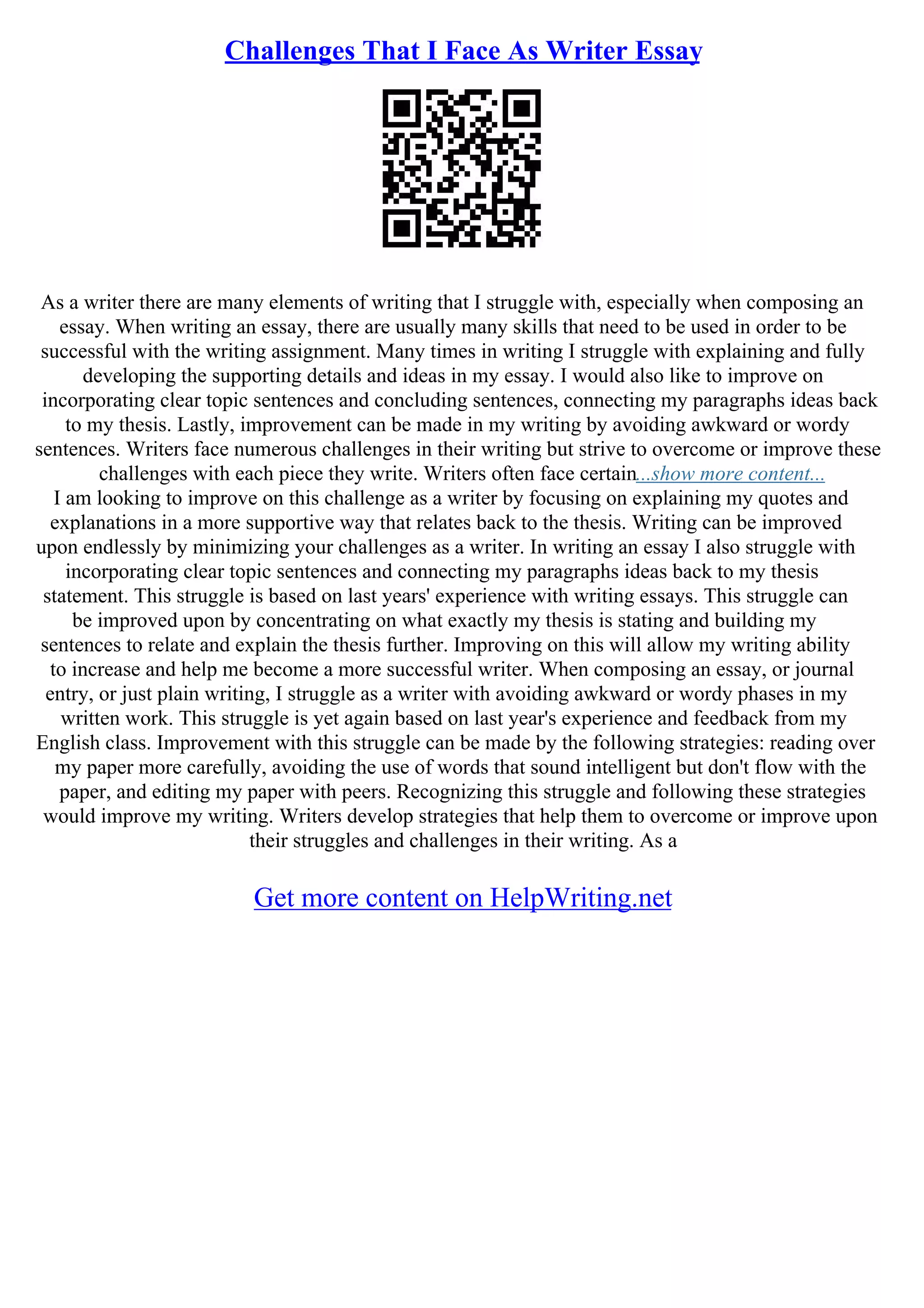 Challenges That I Face As Writer Essay
As a writer there are many elements of writing that I struggle with, especially when composing an
essay. When writing an essay, there are usually many skills that need to be used in order to be
successful with the writing assignment. Many times in writing I struggle with explaining and fully
developing the supporting details and ideas in my essay. I would also like to improve on
incorporating clear topic sentences and concluding sentences, connecting my paragraphs ideas back
to my thesis. Lastly, improvement can be made in my writing by avoiding awkward or wordy
sentences. Writers face numerous challenges in their writing but strive to overcome or improve these
challenges with each piece they write. Writers often face certain...show more content...
I am looking to improve on this challenge as a writer by focusing on explaining my quotes and
explanations in a more supportive way that relates back to the thesis. Writing can be improved
upon endlessly by minimizing your challenges as a writer. In writing an essay I also struggle with
incorporating clear topic sentences and connecting my paragraphs ideas back to my thesis
statement. This struggle is based on last years' experience with writing essays. This struggle can
be improved upon by concentrating on what exactly my thesis is stating and building my
sentences to relate and explain the thesis further. Improving on this will allow my writing ability
to increase and help me become a more successful writer. When composing an essay, or journal
entry, or just plain writing, I struggle as a writer with avoiding awkward or wordy phases in my
written work. This struggle is yet again based on last year's experience and feedback from my
English class. Improvement with this struggle can be made by the following strategies: reading over
my paper more carefully, avoiding the use of words that sound intelligent but don't flow with the
paper, and editing my paper with peers. Recognizing this struggle and following these strategies
would improve my writing. Writers develop strategies that help them to overcome or improve upon
their struggles and challenges in their writing. As a
Get more content on HelpWriting.net
 